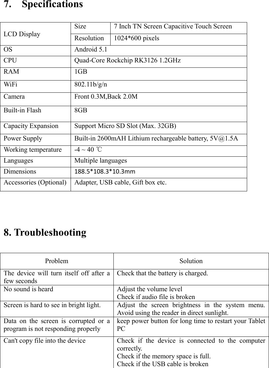  7.  Specifications                             8. Troubleshooting   Problem    Solution   The device will turn itself off after a few seconds   Check that the battery is charged.   No sound is heard   Adjust the volume level   Check if audio file is broken Screen is hard to see in bright light.   Adjust the screen brightness in the system menu. Avoid using the reader in direct sunlight.   Data on the screen is corrupted or a program is not responding properly keep power button for long time to restart your Tablet PC Can&apos;t copy file into the device Check if the device is connected to the computer correctly.   Check if the memory space is full. Check if the USB cable is broken         LCD Display Size 7 Inch TN Screen Capacitive Touch Screen   Resolution 1024*600 pixels OS Android 5.1 CPU Quad-Core Rockchip RK3126 1.2GHz RAM 1GB   WiFi 802.11b/g/n Camera Front 0.3M,Back 2.0M Built-in Flash 8GB Capacity Expansion Support Micro SD Slot (Max. 32GB) Power Supply Built-in 2600mAH Lithium rechargeable battery, 5V@1.5A Working temperature -4 ~ 40 ℃ Languages Multiple languages Dimensions 188.5*108.3*10.3mm Accessories (Optional) Adapter, USB cable, Gift box etc. 