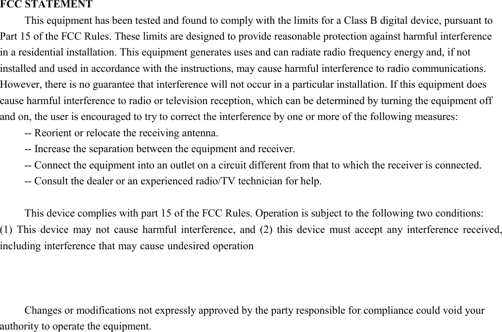  FCC STATEMENT This equipment has been tested and found to comply with the limits for a Class B digital device, pursuant to Part 15 of the FCC Rules. These limits are designed to provide reasonable protection against harmful interference in a residential installation. This equipment generates uses and can radiate radio frequency energy and, if not installed and used in accordance with the instructions, may cause harmful interference to radio communications. However, there is no guarantee that interference will not occur in a particular installation. If this equipment does cause harmful interference to radio or television reception, which can be determined by turning the equipment off and on, the user is encouraged to try to correct the interference by one or more of the following measures: -- Reorient or relocate the receiving antenna.    -- Increase the separation between the equipment and receiver.     -- Connect the equipment into an outlet on a circuit different from that to which the receiver is connected.    -- Consult the dealer or an experienced radio/TV technician for help.  This device complies with part 15 of the FCC Rules. Operation is subject to the following two conditions:   (1) This device may not cause harmful interference, and (2) this device must accept any interference received, including interference that may cause undesired operation changes or modifications not expressly approved by the party responsible for compliance could void your authority to operate the equipment.  Changes or modifications not expressly approved by the party responsible for compliance could void your authority to operate the equipment.  