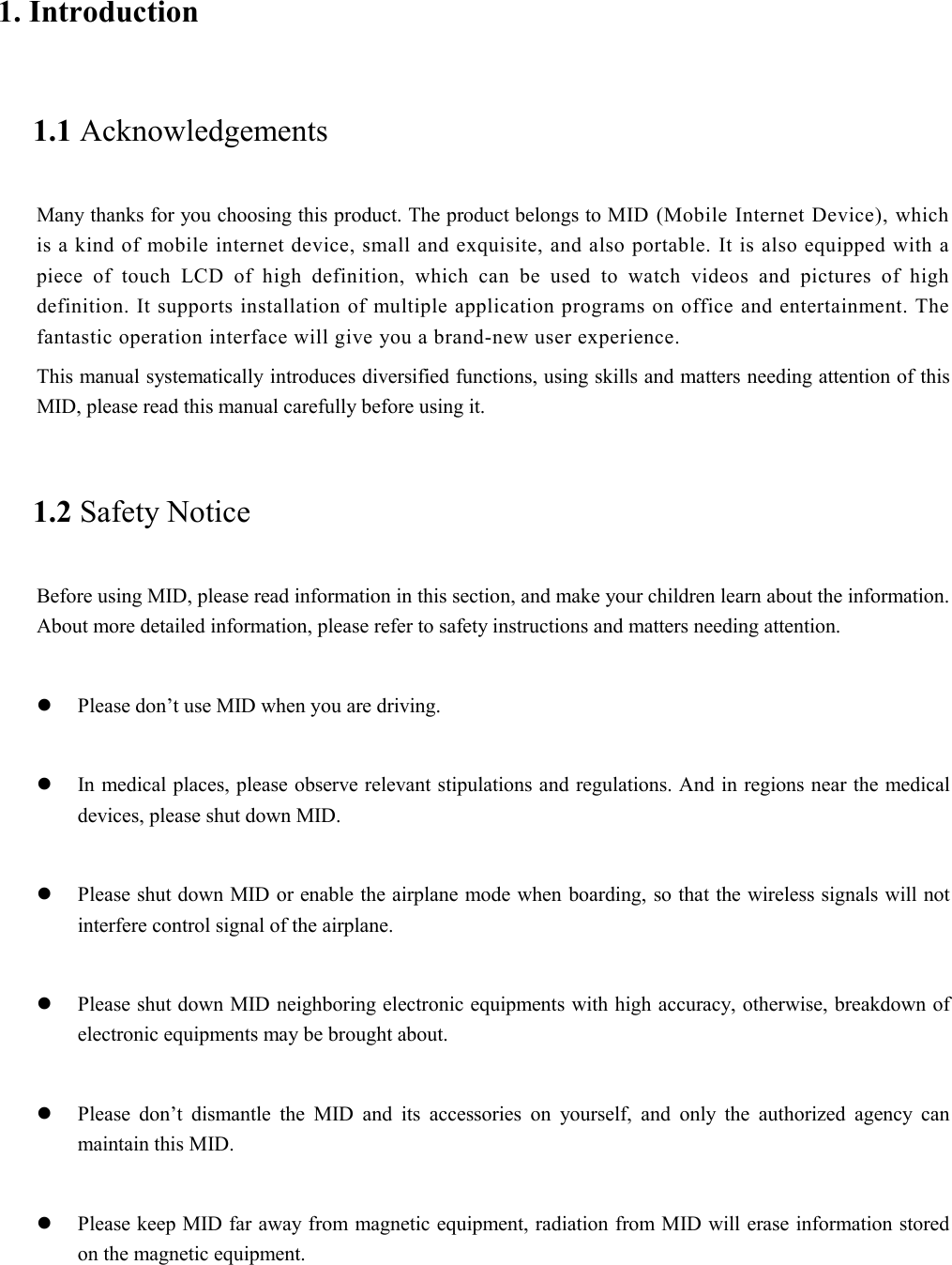 1. Introduction 1.1 Acknowledgements Many thanks for you choosing this product. The product belongs to MID (Mobile Internet Device), which is a kind of mobile internet device, small and exquisite, and also portable. It is also equipped with a piece of touch LCD of high definition, which can be used to watch videos and pictures of high definition. It supports installation of multiple application programs on office and entertainment. The fantastic operation interface will give you a brand-new user experience. This manual systematically introduces diversified functions, using skills and matters needing attention of this MID, please read this manual carefully before using it. 1.2 Safety Notice Before using MID, please read information in this section, and make your children learn about the information. About more detailed information, please refer to safety instructions and matters needing attention.            Please don’t use MID when you are driving.   In medical places, please observe relevant stipulations and regulations. And in regions near the medical devices, please shut down MID.   Please shut down MID or enable the airplane mode when boarding, so that the wireless signals will not interfere control signal of the airplane.     Please shut down MID neighboring electronic equipments with high accuracy, otherwise, breakdown of electronic equipments may be brought about.   Please don’t dismantle the MID and its accessories on yourself, and only the authorized agency can maintain this MID.   Please keep MID far away from magnetic equipment, radiation from MID will erase information stored on the magnetic equipment.  