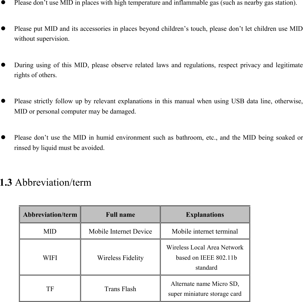  Please don’t use MID in places with high temperature and inflammable gas (such as nearby gas station).   Please put MID and its accessories in places beyond children’s touch, please don’t let children use MID without supervision.   During using of this MID, please observe related laws and regulations, respect privacy and legitimate rights of others.   Please strictly follow up by relevant explanations in this manual when using USB data line, otherwise, MID or personal computer may be damaged.   Please don’t use the MID in humid environment such as bathroom, etc., and the MID being soaked or rinsed by liquid must be avoided. 1.3 Abbreviation/term Abbreviation/term Full name  Explanations MID Mobile Internet Device Mobile internet terminal WIFI Wireless Fidelity Wireless Local Area Network based on IEEE 802.11b standard TF Trans Flash Alternate name Micro SD, super miniature storage card 