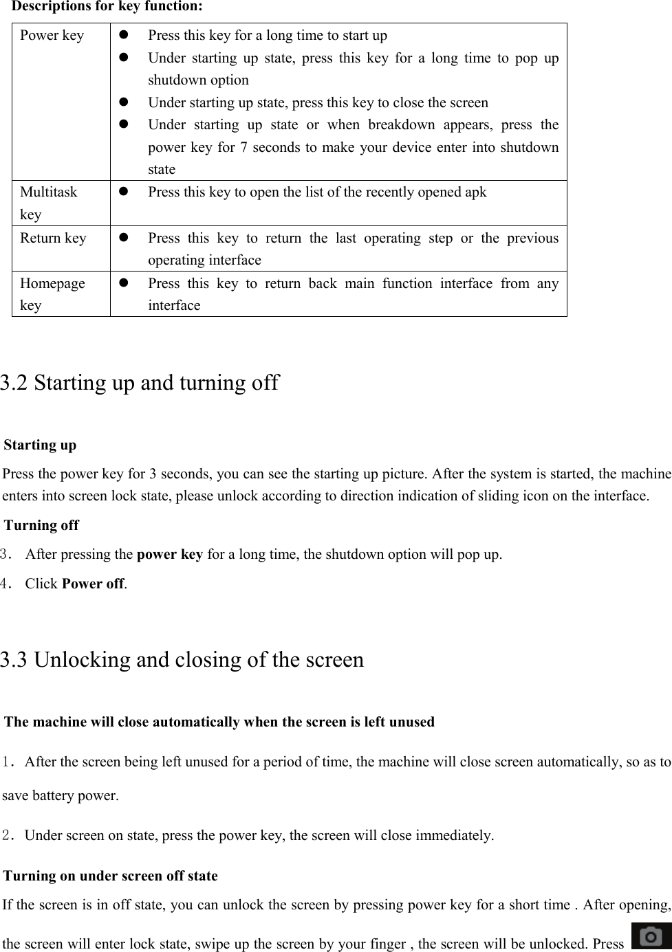   Descriptions for key function: Power key  Press this key for a long time to start up  Under starting up state, press this key for a long time to pop up shutdown option  Under starting up state, press this key to close the screen  Under starting up state or when breakdown appears, press the power key for 7 seconds to make your device enter into shutdown state Multitask key  Press this key to open the list of the recently opened apk Return key   Press this key to return the last operating step or the previous operating interface Homepage key  Press this key to return back main function interface from any interface 3.2 Starting up and turning off Starting up Press the power key for 3 seconds, you can see the starting up picture. After the system is started, the machine enters into screen lock state, please unlock according to direction indication of sliding icon on the interface. Turning off 3． After pressing the power key for a long time, the shutdown option will pop up. 4． Click Power off. 3.3 Unlocking and closing of the screen The machine will close automatically when the screen is left unused 1．After the screen being left unused for a period of time, the machine will close screen automatically, so as to save battery power. 2．Under screen on state, press the power key, the screen will close immediately. Turning on under screen off state If the screen is in off state, you can unlock the screen by pressing power key for a short time . After opening, the screen will enter lock state, swipe up the screen by your finger , the screen will be unlocked. Press  