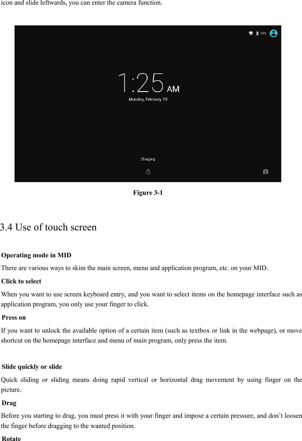 icon and slide leftwards, you can enter the camera function.   Figure 3-1 3.4 Use of touch screen Operating mode in MID There are various ways to skim the main screen, menu and application program, etc. on your MID. Click to select When you want to use screen keyboard entry, and you want to select items on the homepage interface such as application program, you only use your finger to click. Press on If you want to unlock the available option of a certain item (such as textbox or link in the webpage), or move shortcut on the homepage interface and menu of main program, only press the item.  Slide quickly or slide Quick sliding or sliding means doing rapid vertical or horizontal drag movement by using finger on the picture. Drag Before you starting to drag, you must press it with your finger and impose a certain pressure, and don’t loosen the finger before dragging to the wanted position. Rotate 