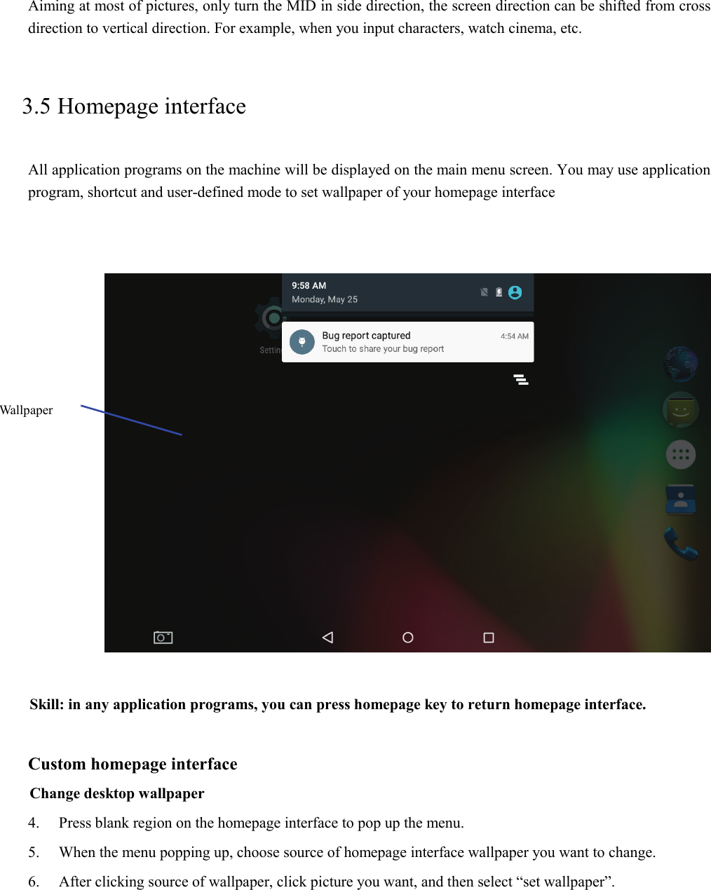 Aiming at most of pictures, only turn the MID in side direction, the screen direction can be shifted from cross direction to vertical direction. For example, when you input characters, watch cinema, etc.   3.5 Homepage interface All application programs on the machine will be displayed on the main menu screen. You may use application program, shortcut and user-defined mode to set wallpaper of your homepage interface         Skill: in any application programs, you can press homepage key to return homepage interface.  Custom homepage interface Change desktop wallpaper   4. Press blank region on the homepage interface to pop up the menu. 5. When the menu popping up, choose source of homepage interface wallpaper you want to change. 6. After clicking source of wallpaper, click picture you want, and then select “set wallpaper”. Wallpaper 