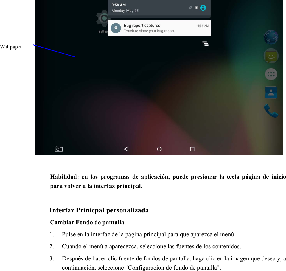      Habilidad:  en  los  programas  de  aplicación,  puede  presionar  la tecla  página  de  inicio para volver a la interfaz principal.  Interfaz Prinicpal personalizada Cambiar Fondo de pantalla   1. Pulse en la interfaz de la página principal para que aparezca el menú. 2. Cuando el menú a aparecezca, seleccione las fuentes de los contenidos. 3. Después de hacer clic fuente de fondos de pantalla, haga clic en la imagen que desea y, a continuación, seleccione &quot;Configuración de fondo de pantalla&quot;. Wallpaper 