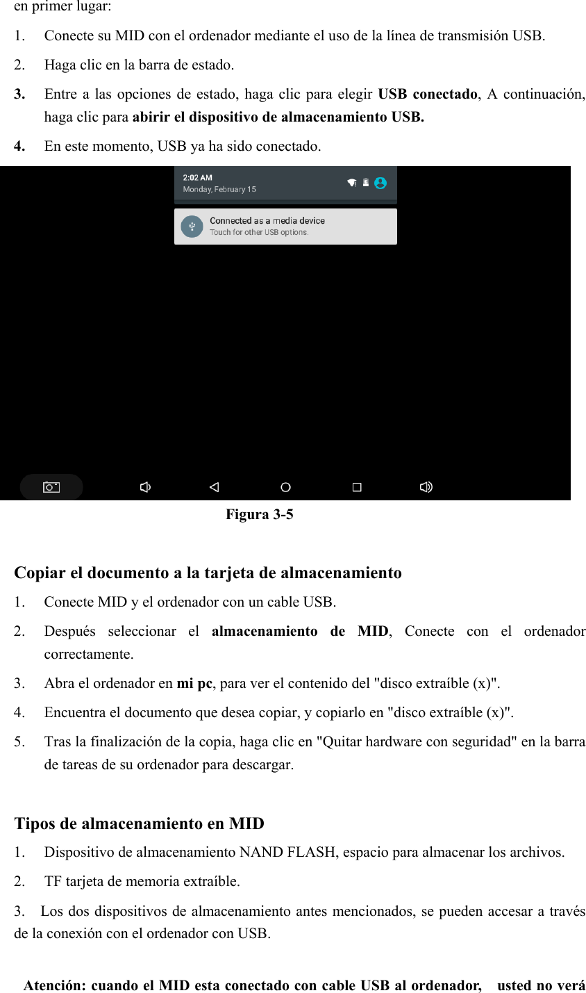 en primer lugar: 1. Conecte su MID con el ordenador mediante el uso de la línea de transmisión USB.     2. Haga clic en la barra de estado. 3. Entre a  las opciones de  estado, haga clic  para  elegir USB conectado, A continuación, haga clic para abirir el dispositivo de almacenamiento USB. 4. En este momento, USB ya ha sido conectado.  Figura 3-5  Copiar el documento a la tarjeta de almacenamiento 1. Conecte MID y el ordenador con un cable USB. 2. Después  seleccionar  el  almacenamiento  de  MID,  Conecte  con  el  ordenador correctamente. 3. Abra el ordenador en mi pc, para ver el contenido del &quot;disco extraíble (x)&quot;. 4. Encuentra el documento que desea copiar, y copiarlo en &quot;disco extraíble (x)&quot;. 5. Tras la finalización de la copia, haga clic en &quot;Quitar hardware con seguridad&quot; en la barra de tareas de su ordenador para descargar.  Tipos de almacenamiento en MID 1. Dispositivo de almacenamiento NAND FLASH, espacio para almacenar los archivos. 2. TF tarjeta de memoria extraíble. 3.    Los dos dispositivos de almacenamiento antes mencionados, se pueden accesar a través de la conexión con el ordenador con USB.  Atención: cuando el MID esta conectado con cable USB al ordenador,    usted no verá 