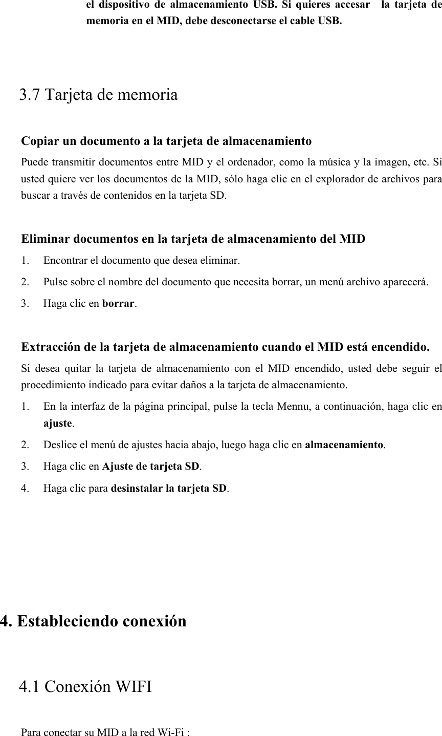 el  dispositivo  de almacenamiento  USB.  Si  quieres  accesar    la  tarjeta  de memoria en el MID, debe desconectarse el cable USB.  3.7 Tarjeta de memoria Copiar un documento a la tarjeta de almacenamiento Puede transmitir documentos entre MID y el ordenador, como la música y la imagen, etc. Si usted quiere ver los documentos de la MID, sólo haga clic en el explorador de archivos para buscar a través de contenidos en la tarjeta SD.  Eliminar documentos en la tarjeta de almacenamiento del MID 1. Encontrar el documento que desea eliminar. 2. Pulse sobre el nombre del documento que necesita borrar, un menú archivo aparecerá. 3. Haga clic en borrar.  Extracción de la tarjeta de almacenamiento cuando el MID está encendido. Si  desea  quitar  la  tarjeta  de  almacenamiento  con  el  MID  encendido,  usted  debe  seguir  el procedimiento indicado para evitar daños a la tarjeta de almacenamiento. 1. En la interfaz de la página principal, pulse la tecla Mennu, a continuación, haga clic en ajuste. 2. Deslice el menú de ajustes hacia abajo, luego haga clic en almacenamiento. 3. Haga clic en Ajuste de tarjeta SD. 4. Haga clic para desinstalar la tarjeta SD.  4. Estableciendo conexión  4.1 Conexión WIFI   Para conectar su MID a la red Wi-Fi :   