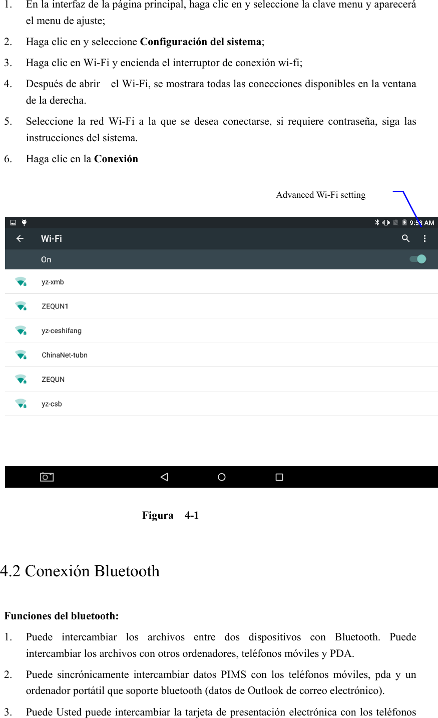 1. En la interfaz de la página principal, haga clic en y seleccione la clave menu y aparecerá el menu de ajuste;   2. Haga clic en y seleccione Configuración del sistema; 3. Haga clic en Wi-Fi y encienda el interruptor de conexión wi-fi;  4. Después de abrir    el Wi-Fi, se mostrara todas las conecciones disponibles en la ventana de la derecha.   5. Seleccione  la  red  Wi-Fi  a  la  que  se  desea  conectarse,  si  requiere  contraseña,  siga  las instrucciones del sistema. 6. Haga clic en la Conexión     Figura  4-1     4.2 Conexión Bluetooth   Funciones del bluetooth: 1. Puede  intercambiar  los  archivos  entre  dos  dispositivos  con  Bluetooth.  Puede intercambiar los archivos con otros ordenadores, teléfonos móviles y PDA.   2. Puede  sincrónicamente  intercambiar  datos  PIMS  con  los  teléfonos móviles, pda y un ordenador portátil que soporte bluetooth (datos de Outlook de correo electrónico). 3. Puede Usted puede intercambiar la tarjeta de presentación electrónica con los teléfonos Advanced Wi-Fi setting 