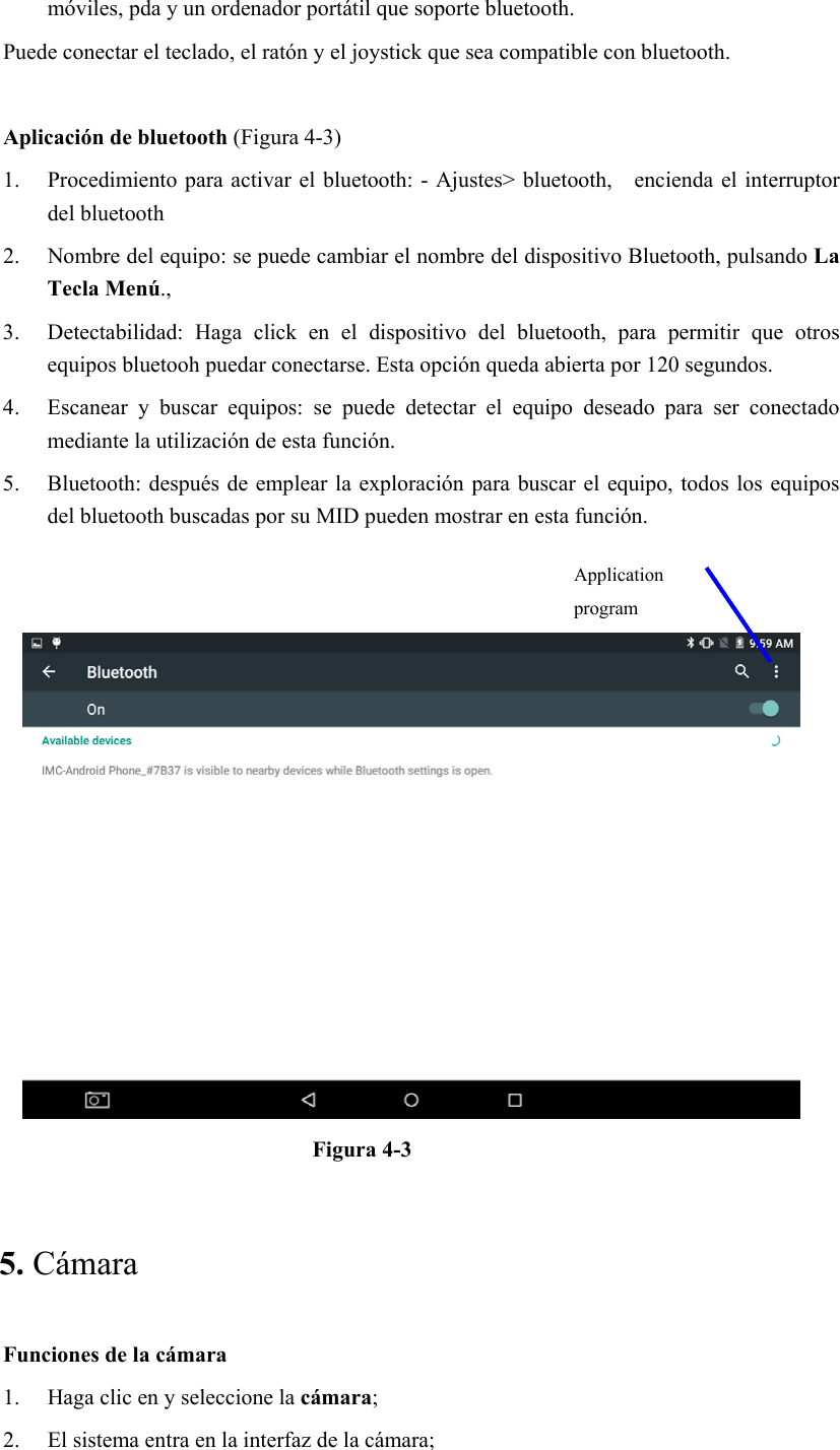 móviles, pda y un ordenador portátil que soporte bluetooth. Puede conectar el teclado, el ratón y el joystick que sea compatible con bluetooth.  Aplicación de bluetooth (Figura 4-3) 1. Procedimiento para activar el bluetooth: - Ajustes&gt; bluetooth,    encienda el interruptor del bluetooth   2. Nombre del equipo: se puede cambiar el nombre del dispositivo Bluetooth, pulsando La Tecla Menú., 3. Detectabilidad:  Haga  click  en  el  dispositivo  del  bluetooth,  para  permitir  que  otros equipos bluetooh puedar conectarse. Esta opción queda abierta por 120 segundos.   4. Escanear  y  buscar  equipos:  se  puede  detectar  el  equipo  deseado  para  ser  conectado mediante la utilización de esta función.   5. Bluetooth: después de emplear la exploración para buscar el  equipo, todos los equipos del bluetooth buscadas por su MID pueden mostrar en esta función.      Figura 4-3   5. Cámara   Funciones de la cámara   1. Haga clic en y seleccione la cámara; 2. El sistema entra en la interfaz de la cámara;   Application program 