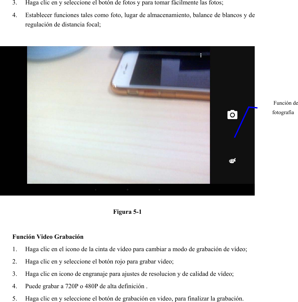 3. Haga clic en y seleccione el botón de fotos y para tomar fácilmente las fotos;   4. Establecer funciones tales como foto, lugar de almacenamiento, balance de blancos y de regulación de distancia focal;         Figura 5-1  Función Video Grabación 1. Haga clic en el icono de la cinta de vídeo para cambiar a modo de grabación de vídeo;   2. Haga clic en y seleccione el botón rojo para grabar video;   3. Haga clic en icono de engranaje para ajustes de resolucion y de calidad de vídeo;   4. Puede grabar a 720P o 480P de alta definición . 5. Haga clic en y seleccione el botón de grabación en video, para finalizar la grabación. Función de fotografía  