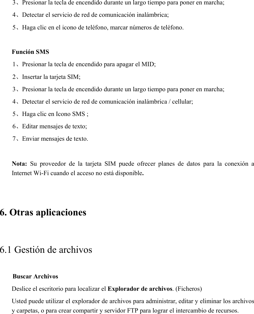 3、Presionar la tecla de encendido durante un largo tiempo para poner en marcha; 4、Detectar el servicio de red de comunicación inalámbrica; 5、Haga clic en el icono de teléfono, marcar números de teléfono.  Función SMS 1、Presionar la tecla de encendido para apagar el MID; 2、Insertar la tarjeta SIM; 3、Presionar la tecla de encendido durante un largo tiempo para poner en marcha; 4、Detectar el servicio de red de comunicación inalámbrica / cellular; 5、Haga clic en Icono SMS ; 6、Editar mensajes de texto; 7、Enviar mensajes de texto.  Nota:  Su  proveedor  de  la  tarjeta  SIM  puede  ofrecer  planes  de  datos  para  la  conexión  a Internet Wi-Fi cuando el acceso no está disponible.   6. Otras aplicaciones 6.1 Gestión de archivos     Buscar Archivos Deslice el escritorio para localizar el Explorador de archivos. (Ficheros) Usted puede utilizar el explorador de archivos para administrar, editar y eliminar los archivos y carpetas, o para crear compartir y servidor FTP para lograr el intercambio de recursos. 