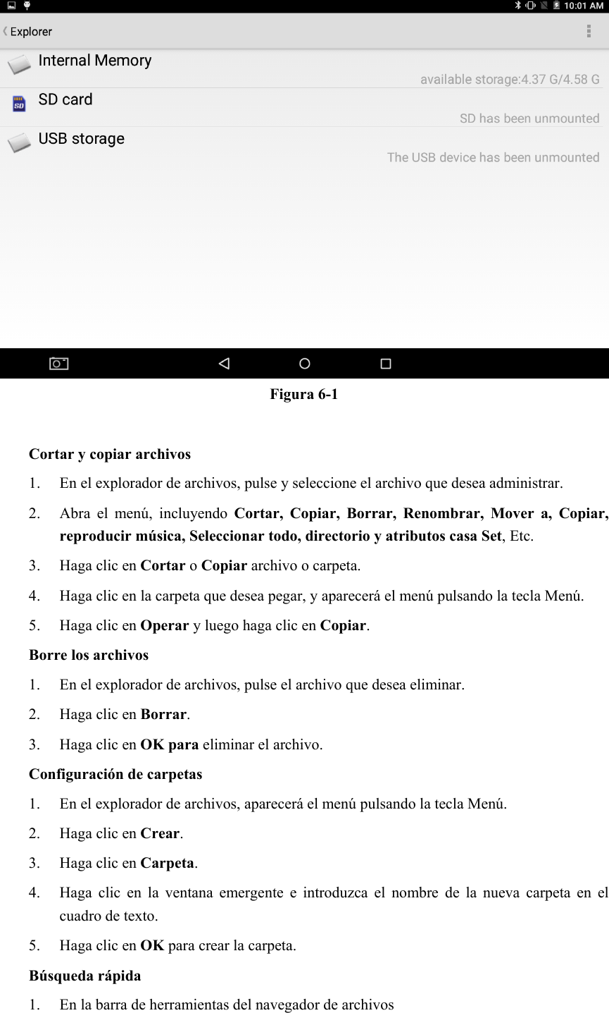  Figura 6-1  Cortar y copiar archivos 1. En el explorador de archivos, pulse y seleccione el archivo que desea administrar. 2. Abra  el  menú,  incluyendo  Cortar,  Copiar,  Borrar,  Renombrar,  Mover  a,  Copiar, reproducir música, Seleccionar todo, directorio y atributos casa Set, Etc.   3. Haga clic en Cortar o Copiar archivo o carpeta.   4. Haga clic en la carpeta que desea pegar, y aparecerá el menú pulsando la tecla Menú. 5. Haga clic en Operar y luego haga clic en Copiar. Borre los archivos 1. En el explorador de archivos, pulse el archivo que desea eliminar. 2. Haga clic en Borrar. 3. Haga clic en OK para eliminar el archivo. Configuración de carpetas 1. En el explorador de archivos, aparecerá el menú pulsando la tecla Menú. 2. Haga clic en Crear. 3. Haga clic en Carpeta. 4. Haga  clic  en  la  ventana  emergente  e  introduzca  el  nombre  de  la  nueva  carpeta  en  el cuadro de texto. 5. Haga clic en OK para crear la carpeta. Búsqueda rápida 1. En la barra de herramientas del navegador de archivos 