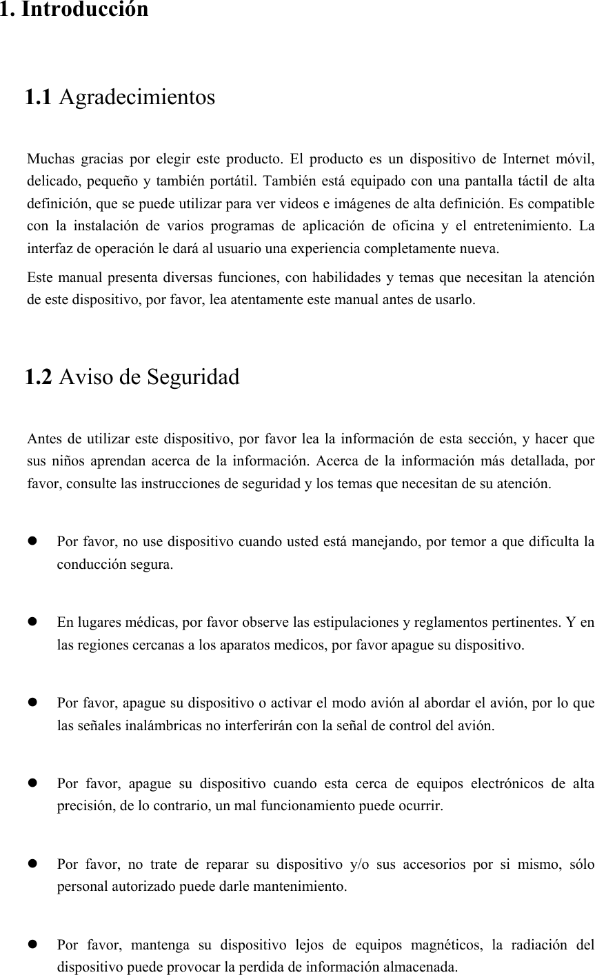 1. Introducción 1.1 Agradecimientos Muchas  gracias  por  elegir  este  producto.  El  producto  es  un  dispositivo  de  Internet  móvil, delicado,  pequeño  y también portátil. También está equipado con una pantalla táctil de alta definición, que se puede utilizar para ver videos e imágenes de alta definición. Es compatible con  la  instalación  de  varios  programas  de  aplicación  de  oficina y el entretenimiento. La interfaz de operación le dará al usuario una experiencia completamente nueva. Este manual presenta diversas funciones, con habilidades y temas que necesitan la atención de este dispositivo, por favor, lea atentamente este manual antes de usarlo. 1.2 Aviso de Seguridad Antes de utilizar este dispositivo, por  favor lea la información de esta  sección, y hacer que sus  niños  aprendan  acerca  de  la  información.  Acerca  de  la  información  más  detallada,  por favor, consulte las instrucciones de seguridad y los temas que necesitan de su atención.               Por favor, no use dispositivo cuando usted está manejando, por temor a que dificulta la conducción segura.   En lugares médicas, por favor observe las estipulaciones y reglamentos pertinentes. Y en las regiones cercanas a los aparatos medicos, por favor apague su dispositivo.   Por favor, apague su dispositivo o activar el modo avión al abordar el avión, por lo que las señales inalámbricas no interferirán con la señal de control del avión.     Por  favor,  apague  su  dispositivo  cuando  esta  cerca  de  equipos  electrónicos  de  alta precisión, de lo contrario, un mal funcionamiento puede ocurrir.   Por  favor,  no  trate  de  reparar  su  dispositivo  y/o  sus  accesorios  por  si  mismo,  sólo personal autorizado puede darle mantenimiento.   Por  favor,  mantenga  su  dispositivo  lejos  de  equipos  magnéticos,  la  radiación  del dispositivo puede provocar la perdida de información almacenada. 