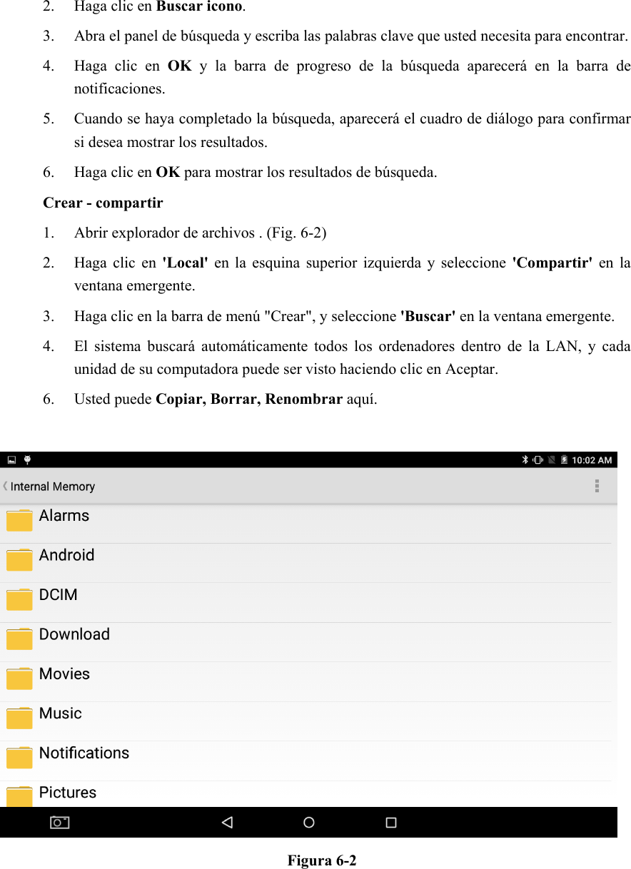 2. Haga clic en Buscar icono. 3. Abra el panel de búsqueda y escriba las palabras clave que usted necesita para encontrar. 4. Haga  clic  en  OK  y  la  barra  de  progreso  de  la  búsqueda  aparecerá  en  la  barra  de notificaciones. 5. Cuando se haya completado la búsqueda, aparecerá el cuadro de diálogo para confirmar si desea mostrar los resultados. 6. Haga clic en OK para mostrar los resultados de búsqueda. Crear - compartir 1. Abrir explorador de archivos . (Fig. 6-2) 2. Haga  clic  en  &apos;Local&apos;  en  la  esquina  superior  izquierda y  seleccione &apos;Compartir&apos; en  la ventana emergente. 3. Haga clic en la barra de menú &quot;Crear&quot;, y seleccione &apos;Buscar&apos; en la ventana emergente. 4. El  sistema  buscará  automáticamente todos los ordenadores dentro  de  la  LAN,  y  cada unidad de su computadora puede ser visto haciendo clic en Aceptar. 6. Usted puede Copiar, Borrar, Renombrar aquí.   Figura 6-2         