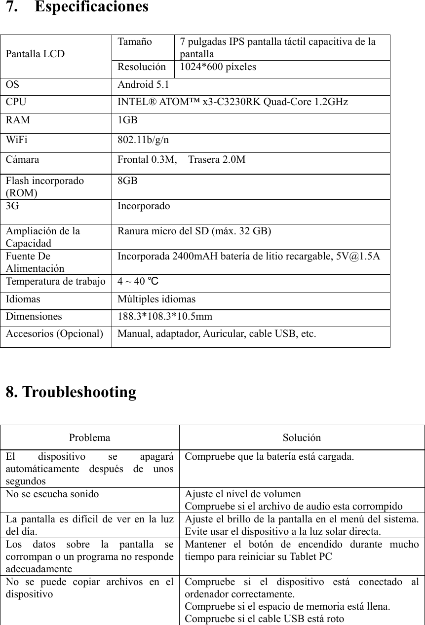    7.    Especificaciones                               8. Troubleshooting   Problema    Solución   El  dispositivo  se  apagará automáticamente  después  de  unos segundos   Compruebe que la batería está cargada.   No se escucha sonido    Ajuste el nivel de volumen   Compruebe si el archivo de audio esta corrompido La  pantalla  es  difícil de  ver  en  la  luz del día.   Ajuste el brillo de la pantalla en el menú del sistema. Evite usar el dispositivo a la luz solar directa.   Los  datos  sobre  la  pantalla  se corrompan o un programa no responde adecuadamente Mantener  el  botón  de  encendido  durante  mucho tiempo para reiniciar su Tablet PC No  se  puede  copiar  archivos  en  el dispositivo Compruebe  si  el  dispositivo  está  conectado  al ordenador correctamente.   Compruebe si el espacio de memoria está llena. Compruebe si el cable USB está roto     Pantalla LCD Tamaño  7 pulgadas IPS pantalla táctil capacitiva de la pantalla   Resolución 1024*600 píxeles OS  Android 5.1 CPU  INTEL® ATOM™ x3-C3230RK Quad-Core 1.2GHz   RAM  1GB     WiFi  802.11b/g/n Cámara  Frontal 0.3M,    Trasera 2.0M Flash incorporado (ROM) 8GB 3G  Incorporado Ampliación de la Capacidad Ranura micro del SD (máx. 32 GB) Fuente De Alimentación Incorporada 2400mAH batería de litio recargable, 5V@1.5A Temperatura de trabajo  4 ~ 40 ℃ Idiomas  Múltiples idiomas Dimensiones  188.3*108.3*10.5mm Accesorios (Opcional)  Manual, adaptador, Auricular, cable USB, etc. 