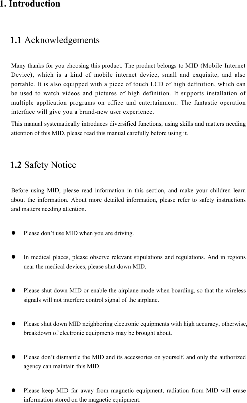 1. Introduction 1.1 Acknowledgements Many thanks for you choosing this product. The product belongs to MID (Mobile Internet Device),  which  is  a  kind  of  mobile  internet  device,  small  and  exquisite,  and  also portable. It is also equipped with a piece of touch LCD of high definition, which can be  used  to  watch  videos  and  pictures  of  high  definition.  It  supports  installation  of multiple  application  programs  on  office  and  entertainment.  The  fantastic  operation interface will give you a brand-new user experience. This manual systematically introduces diversified functions, using skills and matters needing attention of this MID, please read this manual carefully before using it. 1.2 Safety Notice Before  using  MID,  please  read  information  in  this  section,  and  make  your  children  learn about  the  information.  About  more  detailed  information,  please  refer  to  safety  instructions and matters needing attention.               Please don’t use MID when you are driving.   In medical places, please  observe relevant stipulations and  regulations. And in  regions near the medical devices, please shut down MID.   Please shut down MID or enable the airplane mode when boarding, so that the wireless signals will not interfere control signal of the airplane.     Please shut down MID neighboring electronic equipments with high accuracy, otherwise, breakdown of electronic equipments may be brought about.   Please don’t dismantle the MID and its accessories on yourself, and only the authorized agency can maintain this MID.   Please  keep  MID  far  away  from  magnetic  equipment,  radiation  from  MID  will  erase information stored on the magnetic equipment. 