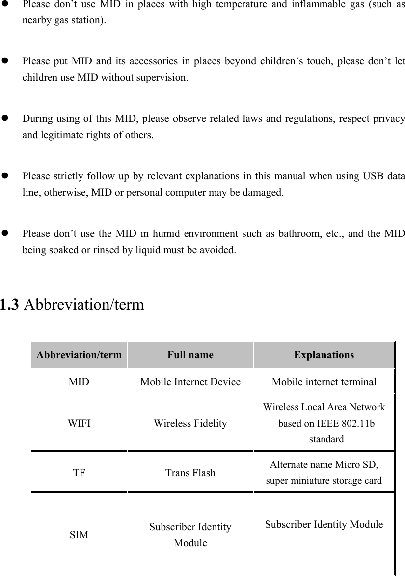   Please  don’t  use  MID  in  places  with  high  temperature  and  inflammable  gas  (such  as nearby gas station).   Please put MID  and its accessories  in places  beyond children’s touch, please don’t  let children use MID without supervision.   During using of this MID, please observe related laws and regulations, respect privacy and legitimate rights of others.   Please strictly follow up by relevant explanations in this manual when using USB data line, otherwise, MID or personal computer may be damaged.   Please don’t use  the MID  in  humid environment such  as  bathroom, etc., and the MID being soaked or rinsed by liquid must be avoided. 1.3 Abbreviation/term Abbreviation/term  Full name  Explanations MID  Mobile Internet Device  Mobile internet terminal WIFI  Wireless Fidelity Wireless Local Area Network based on IEEE 802.11b standard TF  Trans Flash  Alternate name Micro SD, super miniature storage card SIM  Subscriber Identity Module  Subscriber Identity Module  