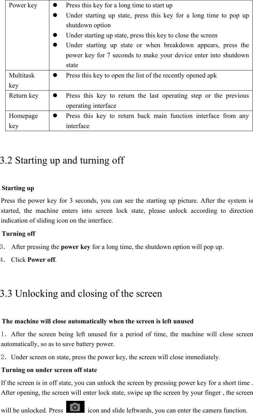 Power key   Press this key for a long time to start up  Under  starting  up  state,  press  this  key  for  a  long  time  to  pop  up shutdown option  Under starting up state, press this key to close the screen  Under  starting  up  state  or  when  breakdown  appears,  press  the power key for 7 seconds to make your device enter into shutdown state Multitask key  Press this key to open the list of the recently opened apk Return key   Press  this  key  to  return  the  last  operating  step  or  the  previous operating interface Homepage key  Press this key to return back main  function  interface  from  any interface 3.2 Starting up and turning off Starting up Press the power key for 3 seconds, you can see the starting up picture.  After the system is started,  the  machine  enters  into  screen  lock  state,  please  unlock  according  to  direction indication of sliding icon on the interface. Turning off 3． After pressing the power key for a long time, the shutdown option will pop up. 4． Click Power off. 3.3 Unlocking and closing of the screen The machine will close automatically when the screen is left unused 1．After  the  screen  being  left  unused  for  a  period  of  time,  the  machine  will  close  screen automatically, so as to save battery power. 2．Under screen on state, press the power key, the screen will close immediately. Turning on under screen off state If the screen is in off state, you can unlock the screen by pressing power key for a short time . After opening, the screen will enter lock state, swipe up the screen by your finger , the screen will be unlocked. Press    icon and slide leftwards, you can enter the camera function.  