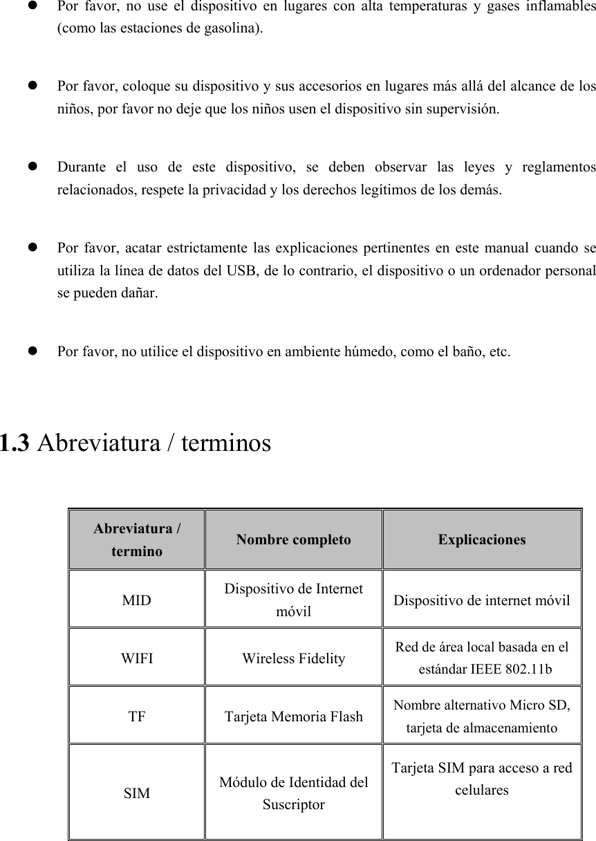   Por  favor,  no  use  el  dispositivo  en  lugares  con  alta  temperaturas  y  gases  inflamables (como las estaciones de gasolina).   Por favor, coloque su dispositivo y sus accesorios en lugares más allá del alcance de los niños, por favor no deje que los niños usen el dispositivo sin supervisión.   Durante  el  uso  de  este  dispositivo,  se  deben  observar  las  leyes y reglamentos relacionados, respete la privacidad y los derechos legítimos de los demás.   Por  favor,  acatar  estrictamente las  explicaciones pertinentes  en  este  manual  cuando se utiliza la línea de datos del USB, de lo contrario, el dispositivo o un ordenador personal se pueden dañar.   Por favor, no utilice el dispositivo en ambiente húmedo, como el baño, etc. 1.3 Abreviatura / terminos Abreviatura / termino  Nombre completo  Explicaciones MID  Dispositivo de Internet móvil  Dispositivo de internet móvil WIFI  Wireless Fidelity  Red de área local basada en el estándar IEEE 802.11b TF  Tarjeta Memoria Flash  Nombre alternativo Micro SD, tarjeta de almacenamiento   SIM  Módulo de Identidad del Suscriptor Tarjeta SIM para acceso a red celulares  