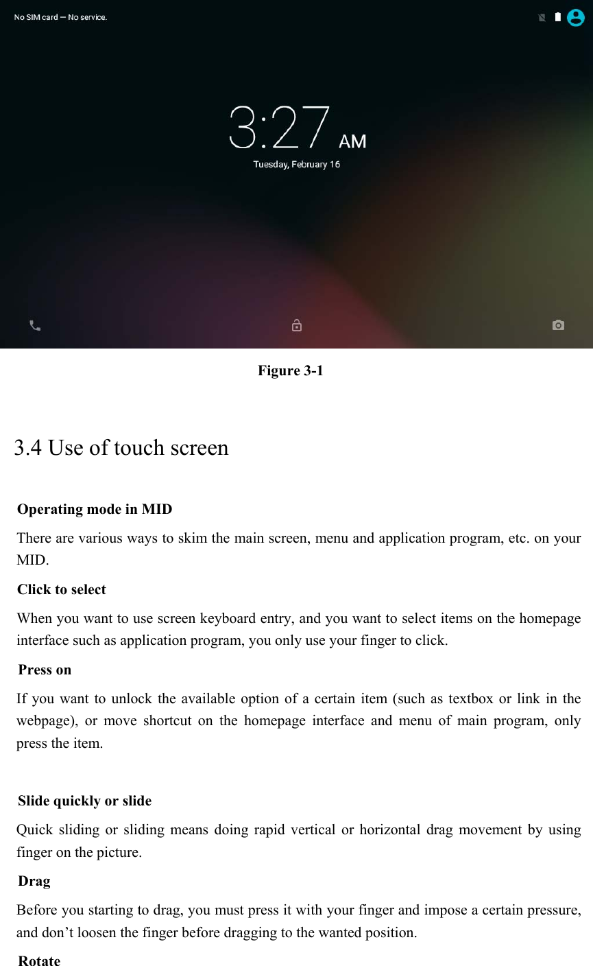  Figure 3-1 3.4 Use of touch screen Operating mode in MID There are various ways to skim the main screen, menu and application program, etc. on your MID. Click to select When you want to use screen keyboard entry, and you want to select items on the homepage interface such as application program, you only use your finger to click. Press on If you want  to unlock  the available option  of a certain item  (such as  textbox or  link in the webpage),  or  move  shortcut  on  the  homepage  interface  and  menu  of  main  program,  only press the item.  Slide quickly or slide Quick  sliding  or  sliding  means doing  rapid  vertical  or  horizontal  drag  movement  by  using finger on the picture. Drag Before you starting to drag, you must press it with your finger and impose a certain pressure, and don’t loosen the finger before dragging to the wanted position. Rotate 