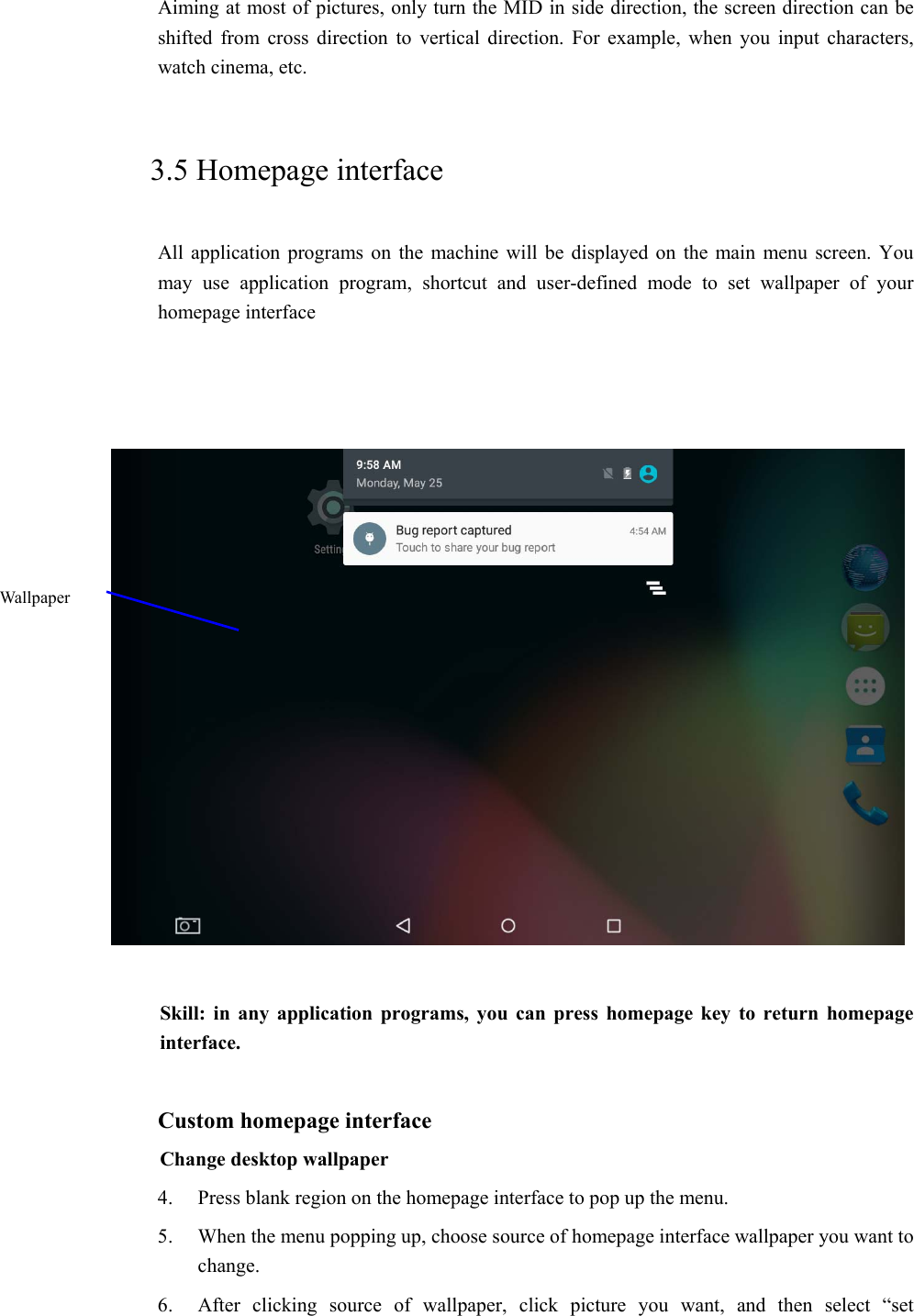 Aiming at most of pictures, only turn the MID in side direction, the screen direction can be shifted  from  cross  direction  to  vertical  direction.  For  example,  when  you  input  characters, watch cinema, etc.     3.5 Homepage interface All  application programs  on  the  machine will be displayed  on  the  main  menu  screen. You may  use  application  program,  shortcut  and  user-defined  mode  to  set  wallpaper  of  your homepage interface        Skill: in  any application  programs,  you  can  press homepage  key to  return homepage interface.  Custom homepage interface Change desktop wallpaper   4. Press blank region on the homepage interface to pop up the menu. 5. When the menu popping up, choose source of homepage interface wallpaper you want to change. 6. After  clicking  source  of  wallpaper,  click  picture  you  want,  and then select “set Wallpaper 