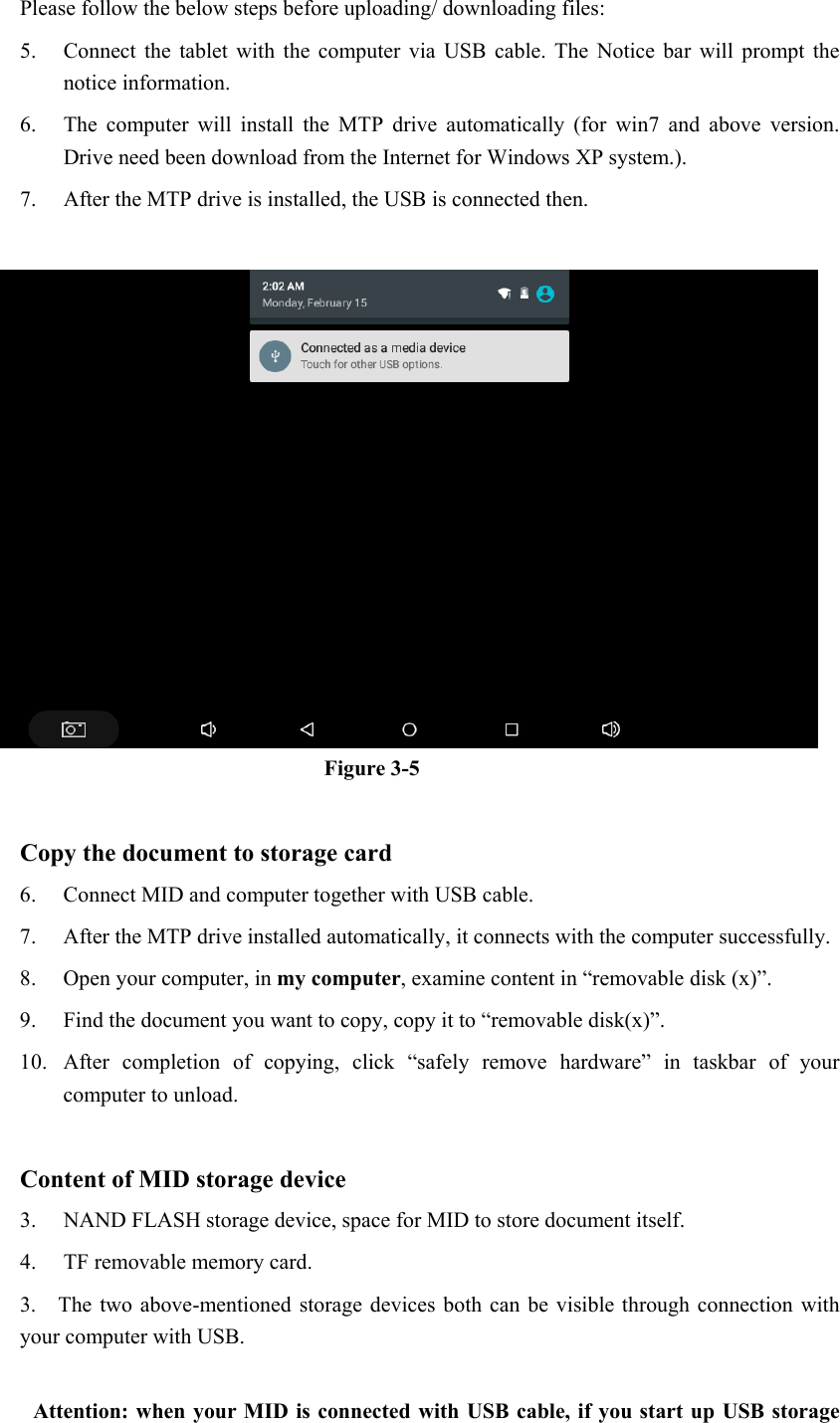 Please follow the below steps before uploading/ downloading files: 5. Connect  the  tablet  with  the  computer  via  USB  cable.  The  Notice  bar  will  prompt  the notice information. 6. The  computer  will  install  the  MTP  drive  automatically  (for  win7  and  above  version. Drive need been download from the Internet for Windows XP system.). 7. After the MTP drive is installed, the USB is connected then.     Figure 3-5  Copy the document to storage card 6. Connect MID and computer together with USB cable. 7. After the MTP drive installed automatically, it connects with the computer successfully. 8. Open your computer, in my computer, examine content in “removable disk (x)”. 9. Find the document you want to copy, copy it to “removable disk(x)”. 10. After  completion  of  copying,  click  “safely  remove  hardware”  in  taskbar  of  your computer to unload.  Content of MID storage device 3. NAND FLASH storage device, space for MID to store document itself. 4. TF removable memory card. 3.    The two above-mentioned storage  devices both can be  visible through  connection with your computer with USB.  Attention: when your MID is connected with USB cable, if you start up USB storage 