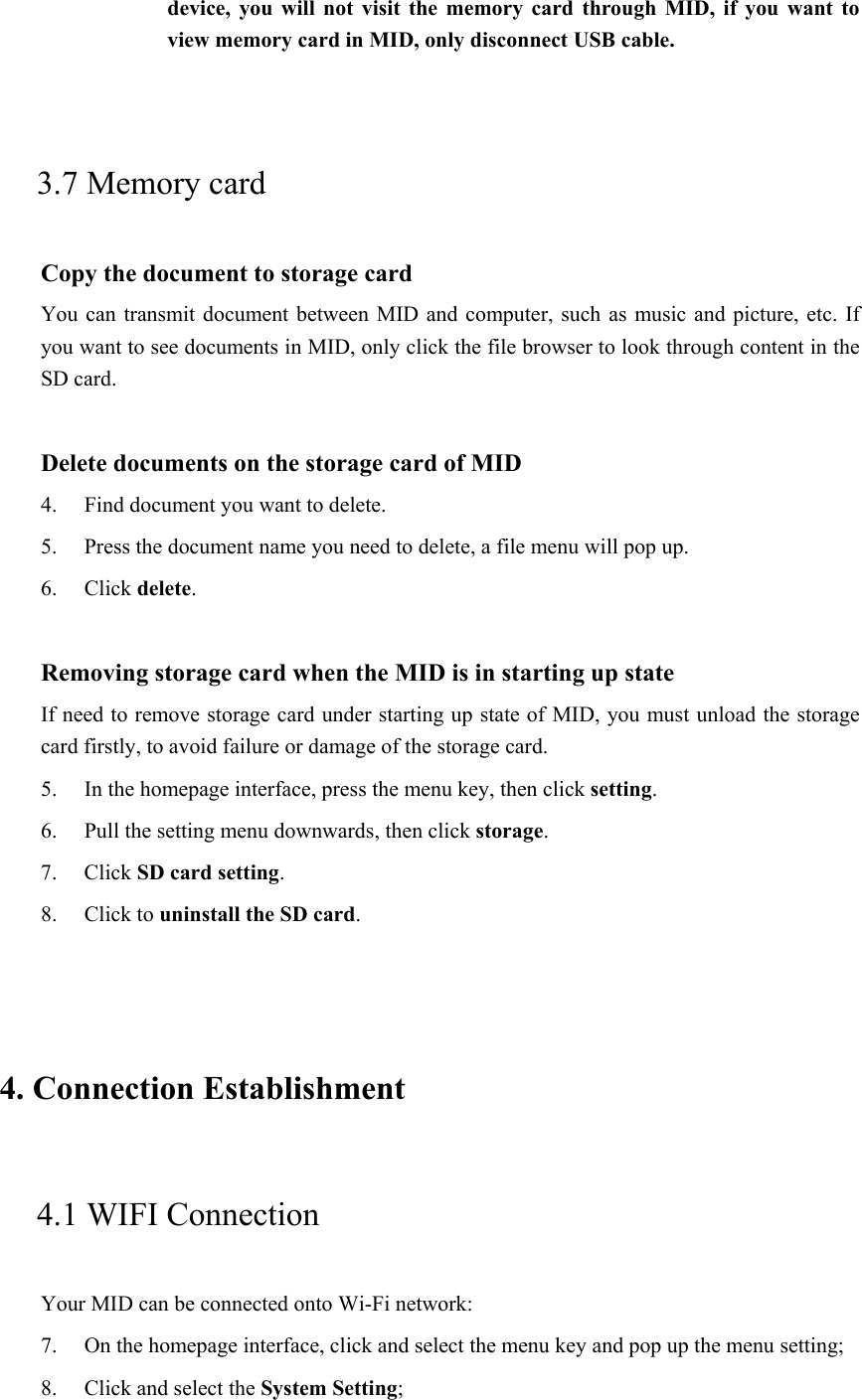 device, you  will  not visit the  memory card through MID,  if you want to view memory card in MID, only disconnect USB cable.  3.7 Memory card Copy the document to storage card You can transmit document between MID and  computer, such as music and picture, etc. If you want to see documents in MID, only click the file browser to look through content in the SD card.  Delete documents on the storage card of MID 4. Find document you want to delete. 5. Press the document name you need to delete, a file menu will pop up. 6. Click delete.  Removing storage card when the MID is in starting up state If need to remove storage card under starting up state of MID, you must unload the storage card firstly, to avoid failure or damage of the storage card. 5. In the homepage interface, press the menu key, then click setting. 6. Pull the setting menu downwards, then click storage. 7. Click SD card setting. 8. Click to uninstall the SD card.  4. Connection Establishment  4.1 WIFI Connection   Your MID can be connected onto Wi-Fi network:   7. On the homepage interface, click and select the menu key and pop up the menu setting;   8. Click and select the System Setting;     