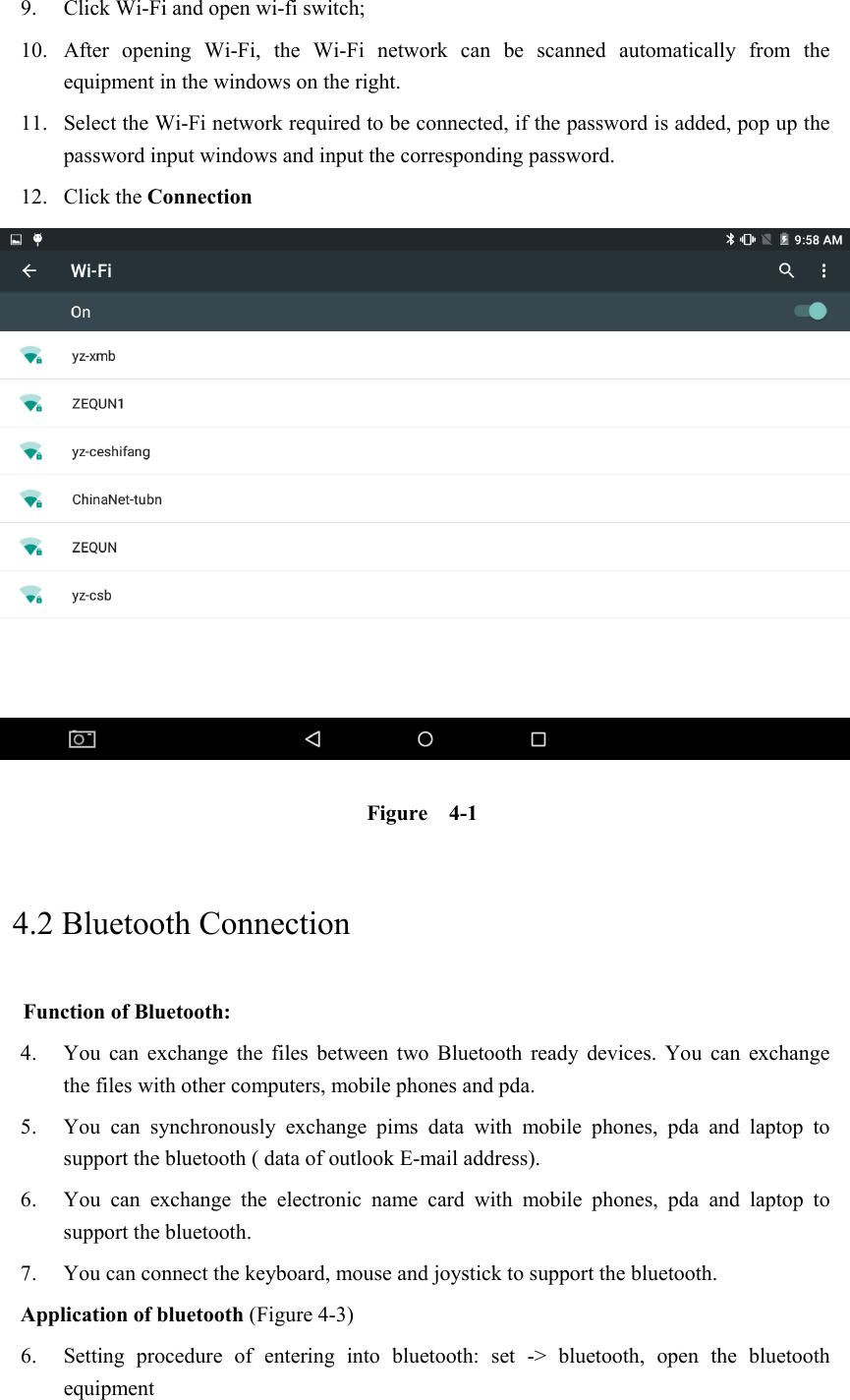 9. Click Wi-Fi and open wi-fi switch;   10. After  opening  Wi-Fi,  the  Wi-Fi  network  can  be  scanned  automatically  from  the equipment in the windows on the right.   11. Select the Wi-Fi network required to be connected, if the password is added, pop up the password input windows and input the corresponding password. 12. Click the Connection            Figure    4-1     4.2 Bluetooth Connection   Function of Bluetooth: 4. You  can  exchange  the  files  between  two  Bluetooth  ready  devices.  You  can  exchange     the files with other computers, mobile phones and pda.   5. You  can  synchronously  exchange  pims  data  with  mobile  phones,  pda  and  laptop  to support the bluetooth ( data of outlook E-mail address). 6. You  can  exchange  the  electronic  name  card  with  mobile  phones,  pda  and  laptop  to support the bluetooth. 7. You can connect the keyboard, mouse and joystick to support the bluetooth. Application of bluetooth (Figure 4-3) 6. Setting  procedure  of  entering  into  bluetooth:  set  -&gt;  bluetooth,  open  the  bluetooth equipment   