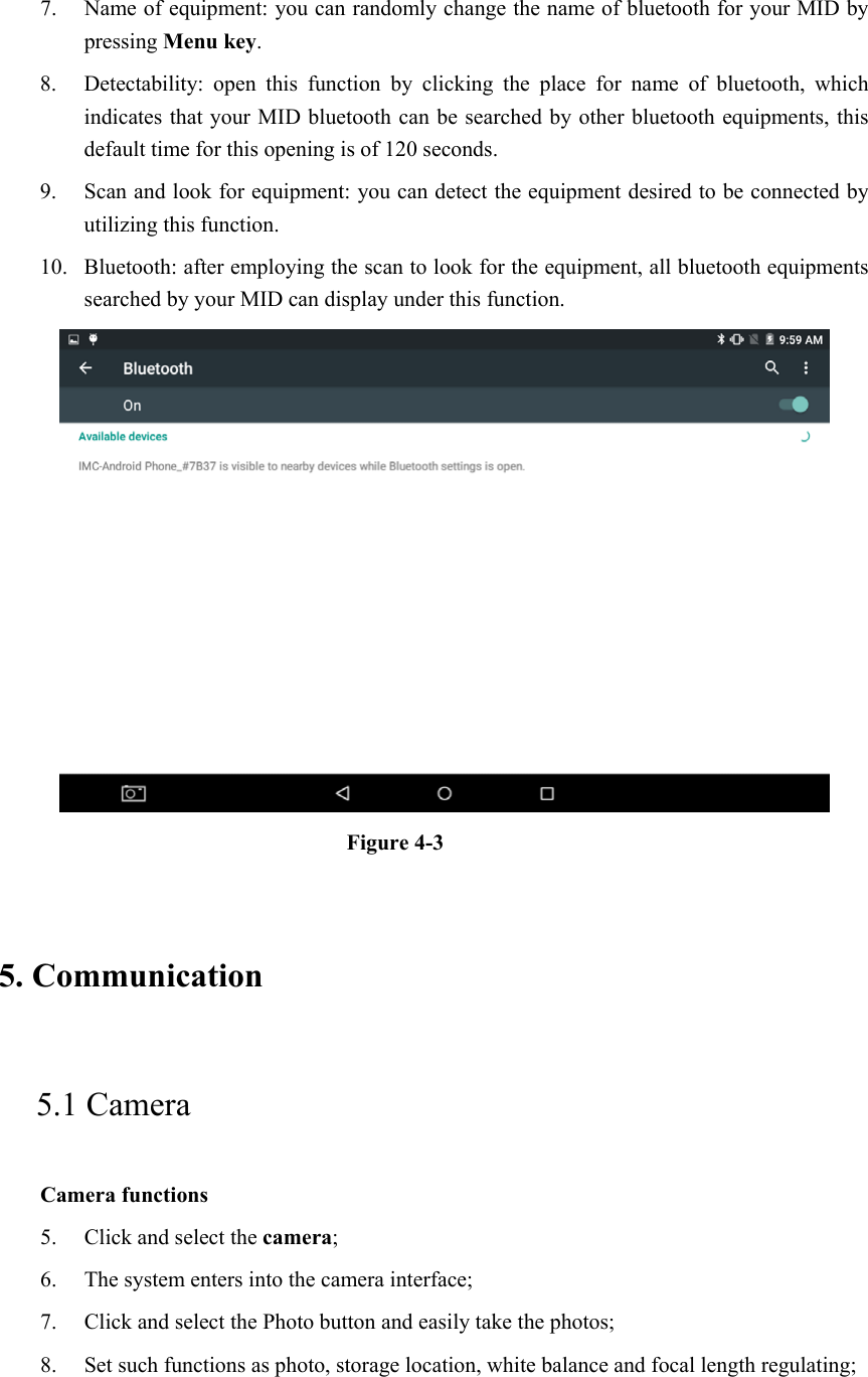 7. Name of equipment: you can randomly change the name of bluetooth for your MID by pressing Menu key.   8. Detectability:  open  this  function  by  clicking  the  place  for  name  of  bluetooth,  which indicates that your MID bluetooth can be searched by other bluetooth equipments, this default time for this opening is of 120 seconds.   9. Scan and look for equipment: you can detect the equipment desired to be connected by utilizing this function. 10. Bluetooth: after employing the scan to look for the equipment, all bluetooth equipments searched by your MID can display under this function.    Figure 4-3   5. Communication   5.1 Camera   Camera functions   5. Click and select the camera;   6. The system enters into the camera interface;   7. Click and select the Photo button and easily take the photos;   8. Set such functions as photo, storage location, white balance and focal length regulating;    