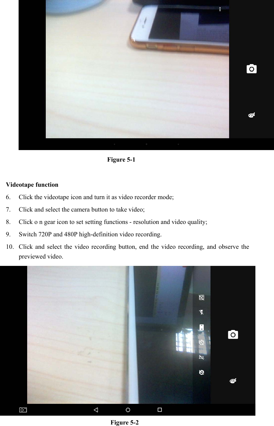  Figure 5-1  Videotape function 6. Click the videotape icon and turn it as video recorder mode;   7. Click and select the camera button to take video;   8. Click o n gear icon to set setting functions - resolution and video quality;   9. Switch 720P and 480P high-definition video recording. 10. Click and  select  the  video  recording  button,  end  the  video  recording,  and  observe  the previewed video.    Figure 5-2 