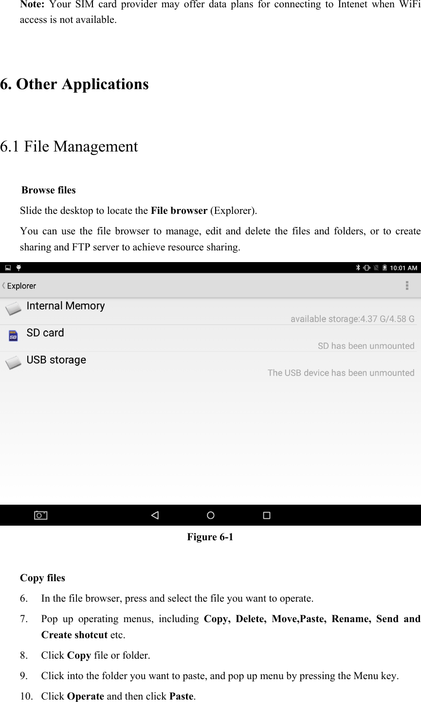 Note:  Your  SIM  card  provider  may  offer  data  plans  for  connecting  to  Intenet  when  WiFi access is not available. 6. Other Applications 6.1 File Management     Browse files Slide the desktop to locate the File browser (Explorer).   You  can  use  the  file  browser  to  manage,  edit  and  delete  the  files  and  folders,  or  to  create sharing and FTP server to achieve resource sharing.  Figure 6-1  Copy files 6. In the file browser, press and select the file you want to operate. 7. Pop  up  operating  menus,  including  Copy,  Delete,  Move,Paste,  Rename,  Send  and Create shotcut etc.   8. Click Copy file or folder.   9. Click into the folder you want to paste, and pop up menu by pressing the Menu key. 10. Click Operate and then click Paste.   