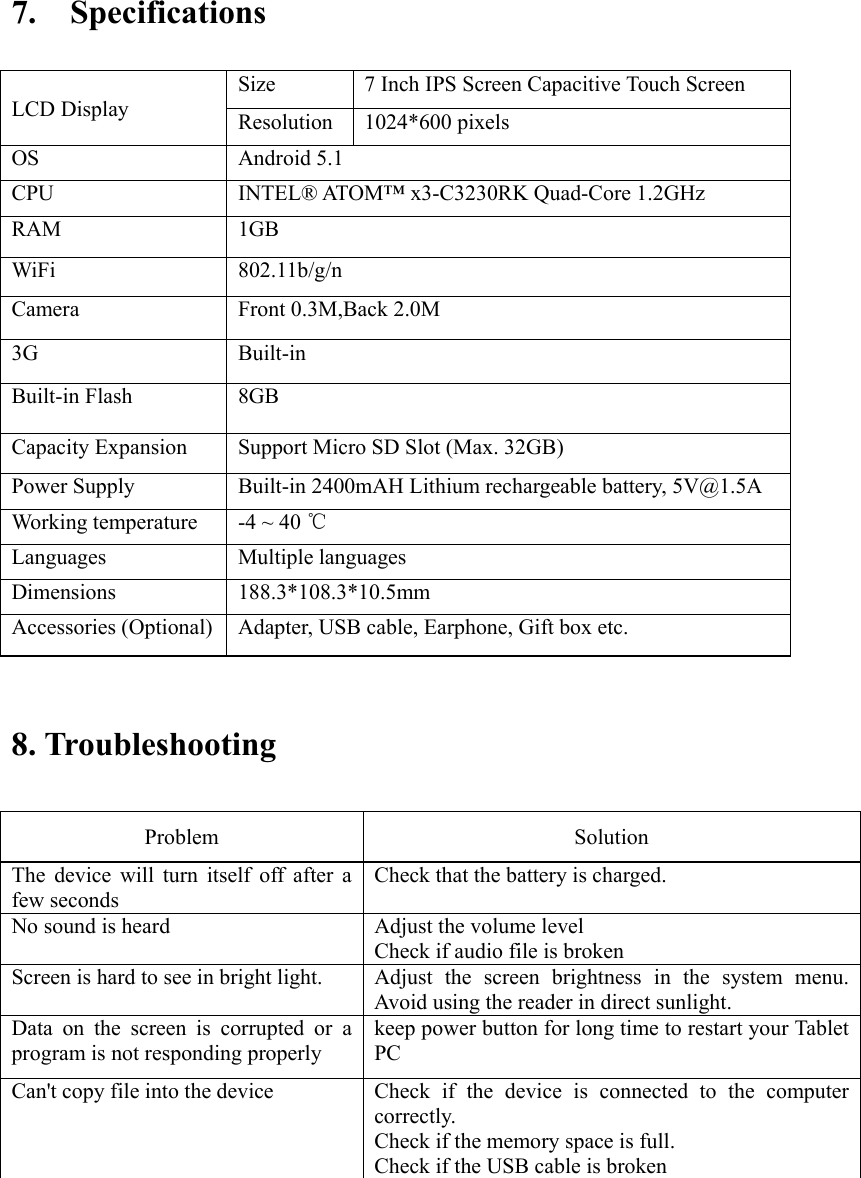    7.    Specifications                             8. Troubleshooting   Problem    Solution   The  device  will  turn  itself  off  after  a few seconds   Check that the battery is charged.   No sound is heard    Adjust the volume level   Check if audio file is broken Screen is hard to see in bright light.    Adjust  the  screen  brightness  in  the  system  menu. Avoid using the reader in direct sunlight.   Data  on  the  screen  is  corrupted  or  a program is not responding properly keep power button for long time to restart your Tablet PC Can&apos;t copy file into the device  Check  if  the  device  is  connected  to  the  computer correctly.   Check if the memory space is full. Check if the USB cable is broken        LCD Display Size  7 Inch IPS Screen Capacitive Touch Screen   Resolution  1024*600 pixels OS  Android 5.1 CPU  INTEL® ATOM™ x3-C3230RK Quad-Core 1.2GHz   RAM  1GB     WiFi  802.11b/g/n Camera  Front 0.3M,Back 2.0M 3G  Built-in Built-in Flash  8GB Capacity Expansion  Support Micro SD Slot (Max. 32GB) Power Supply  Built-in 2400mAH Lithium rechargeable battery, 5V@1.5A Working temperature  -4 ~ 40 ℃ Languages  Multiple languages Dimensions  188.3*108.3*10.5mm Accessories (Optional)  Adapter, USB cable, Earphone, Gift box etc. 