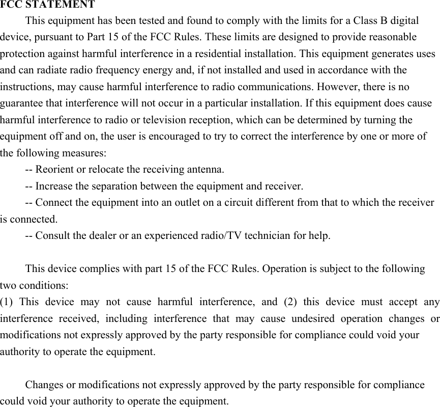   FCC STATEMENT This equipment has been tested and found to comply with the limits for a Class B digital device, pursuant to Part 15 of the FCC Rules. These limits are designed to provide reasonable protection against harmful interference in a residential installation. This equipment generates uses and can radiate radio frequency energy and, if not installed and used in accordance with the instructions, may cause harmful interference to radio communications. However, there is no guarantee that interference will not occur in a particular installation. If this equipment does cause harmful interference to radio or television reception, which can be determined by turning the equipment off and on, the user is encouraged to try to correct the interference by one or more of the following measures: -- Reorient or relocate the receiving antenna.    -- Increase the separation between the equipment and receiver.     -- Connect the equipment into an outlet on a circuit different from that to which the receiver is connected.    -- Consult the dealer or an experienced radio/TV technician for help.  This device complies with part 15 of the FCC Rules. Operation is subject to the following two conditions:   (1)  This  device  may  not  cause  harmful  interference,  and  (2)  this  device  must  accept  any interference  received,  including  interference  that  may  cause  undesired  operation  changes  or modifications not expressly approved by the party responsible for compliance could void your authority to operate the equipment.  Changes or modifications not expressly approved by the party responsible for compliance could void your authority to operate the equipment.  