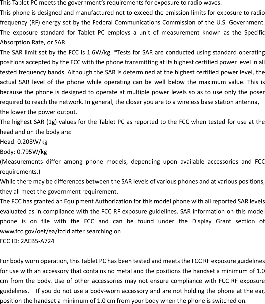 This Tablet PC meets the government’s requirements for exposure to radio waves.   This phone is designed and manufactured not to exceed the emission limits for exposure to radio frequency (RF) energy set by the Federal Communications Commission of the U.S. Government. The  exposure  standard  for  Tablet  PC  employs  a  unit  of  measurement  known  as  the  Specific Absorption Rate, or SAR.   The SAR limit set by the FCC is 1.6W/kg. *Tests for SAR are conducted using standard operating positions accepted by the FCC with the phone transmitting at its highest certified power level in all tested frequency bands. Although the SAR is determined at the highest certified power level, the actual  SAR  level  of  the  phone  while  operating  can  be  well  below  the  maximum value.  This  is because the phone is designed to operate at multiple power levels so as to use only the poser required to reach the network. In general, the closer you are to a wireless base station antenna,   the lower the power output.   The highest SAR (1g) values for the Tablet PC as reported to the FCC when tested for use at the head and on the body are:   Head: 0.208W/kg   Body: 0.795W/kg (Measurements  differ  among  phone  models,  depending  upon  available  accessories  and  FCC requirements.)   While there may be differences between the SAR levels of various phones and at various positions, they all meet the government requirement.   The FCC has granted an Equipment Authorization for this model phone with all reported SAR levels evaluated as in compliance with the FCC RF exposure guidelines. SAR information on this model phone  is  on  file  with  the  FCC  and  can  be  found  under  the  Display  Grant  section  of www.fcc.gov/oet/ea/fccid after searching on   FCC ID: 2AEB5-A724  For body worn operation, this Tablet PC has been tested and meets the FCC RF exposure guidelines for use with an accessory that contains no metal and the positions the handset a minimum of 1.0 cm from the  body. Use of other  accessories may not ensure compliance with  FCC RF exposure guidelines.    If you do not use a body-worn accessory and are not holding the phone at the ear, position the handset a minimum of 1.0 cm from your body when the phone is switched on. 