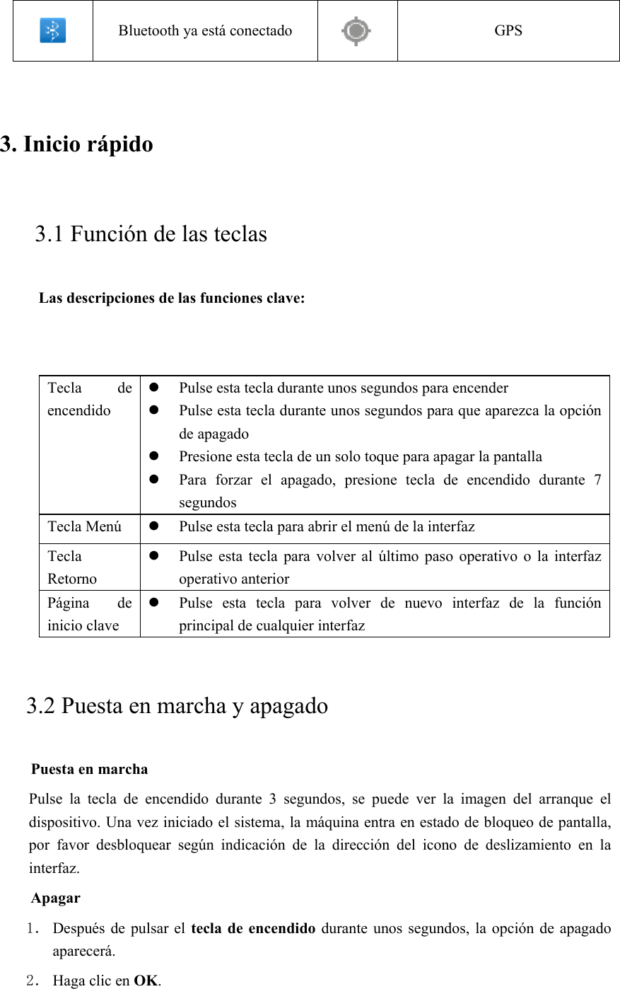  Bluetooth ya está conectado  GPS 3. Inicio rápido       3.1 Función de las teclas   Las descripciones de las funciones clave:   Tecla  de encendido  Pulse esta tecla durante unos segundos para encender  Pulse esta tecla durante unos segundos para que aparezca la opción de apagado  Presione esta tecla de un solo toque para apagar la pantalla  Para  forzar  el  apagado,  presione  tecla  de  encendido  durante  7 segundos Tecla Menú   Pulse esta tecla para abrir el menú de la interfaz Tecla Retorno  Pulse  esta  tecla  para volver al  último  paso  operativo  o  la  interfaz operativo anterior Página  de inicio clave  Pulse  esta  tecla  para  volver  de  nuevo  interfaz  de  la  función principal de cualquier interfaz 3.2 Puesta en marcha y apagado Puesta en marcha Pulse  la  tecla  de  encendido  durante  3  segundos,  se  puede  ver  la  imagen  del  arranque  el dispositivo. Una vez iniciado el sistema, la máquina entra en estado de bloqueo de pantalla, por  favor  desbloquear  según  indicación  de  la  dirección  del  icono  de  deslizamiento  en  la interfaz. Apagar 1． Después  de pulsar  el  tecla de encendido durante  unos segundos,  la opción  de apagado aparecerá. 2． Haga clic en OK. 