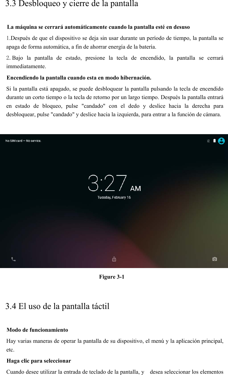 3.3 Desbloqueo y cierre de la pantalla La máquina se cerrará automáticamente cuando la pantalla esté en desuso 1.Después de que el dispositivo se deja sin usar durante un período de tiempo, la pantalla se apaga de forma automática, a fin de ahorrar energía de la batería. 2.Bajo  la  pantalla  de  estado,  presione  la  tecla  de  encendido,  la  pantalla  se  cerrará immediatamente. Encendiendo la pantalla cuando esta en modo hibernación. Si la pantalla está apagado, se puede desbloquear la pantalla pulsando la tecla de encendido durante un corto tiempo o la tecla de retorno por un largo tiempo. Después la pantalla entrará en  estado  de  bloqueo,  pulse  &quot;candado&quot;  con  el  dedo  y  deslice  hacia  la  derecha  para desbloquear, pulse &quot;candado&quot; y deslice hacia la izquierda, para entrar a la función de cámara.   Figure 3-1 3.4 El uso de la pantalla táctil Modo de funcionamiento Hay varias maneras de operar la pantalla de su dispositivo, el menú y la aplicación principal, etc. Haga clic para seleccionar Cuando desee utilizar la entrada de teclado de la pantalla, y    desea seleccionar los elementos 