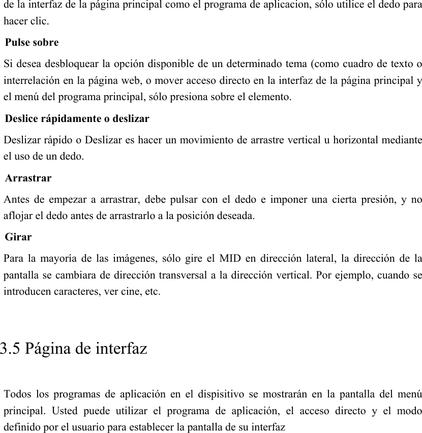 de la interfaz de la página principal como el programa de aplicacion, sólo utilice el dedo para hacer clic. Pulse sobre Si desea desbloquear la opción disponible de un determinado tema (como cuadro de texto o interrelación en la página web, o mover acceso directo en la interfaz de la página principal y el menú del programa principal, sólo presiona sobre el elemento. Deslice rápidamente o deslizar Deslizar rápido o Deslizar es hacer un movimiento de arrastre vertical u horizontal mediante el uso de un dedo. Arrastrar Antes  de  empezar  a  arrastrar,  debe  pulsar  con  el  dedo  e  imponer una cierta presión, y no aflojar el dedo antes de arrastrarlo a la posición deseada. Girar Para  la  mayoría  de  las  imágenes,  sólo  gire  el  MID  en  dirección  lateral,  la  dirección  de  la pantalla se cambiara de dirección transversal a la dirección vertical. Por ejemplo, cuando se introducen caracteres, ver cine, etc.     3.5 Página de interfaz Todos  los  programas  de  aplicación  en  el  dispisitivo  se  mostrarán  en  la  pantalla  del  menú principal.  Usted  puede  utilizar  el  programa  de  aplicación,  el  acceso directo y el modo definido por el usuario para establecer la pantalla de su interfaz 