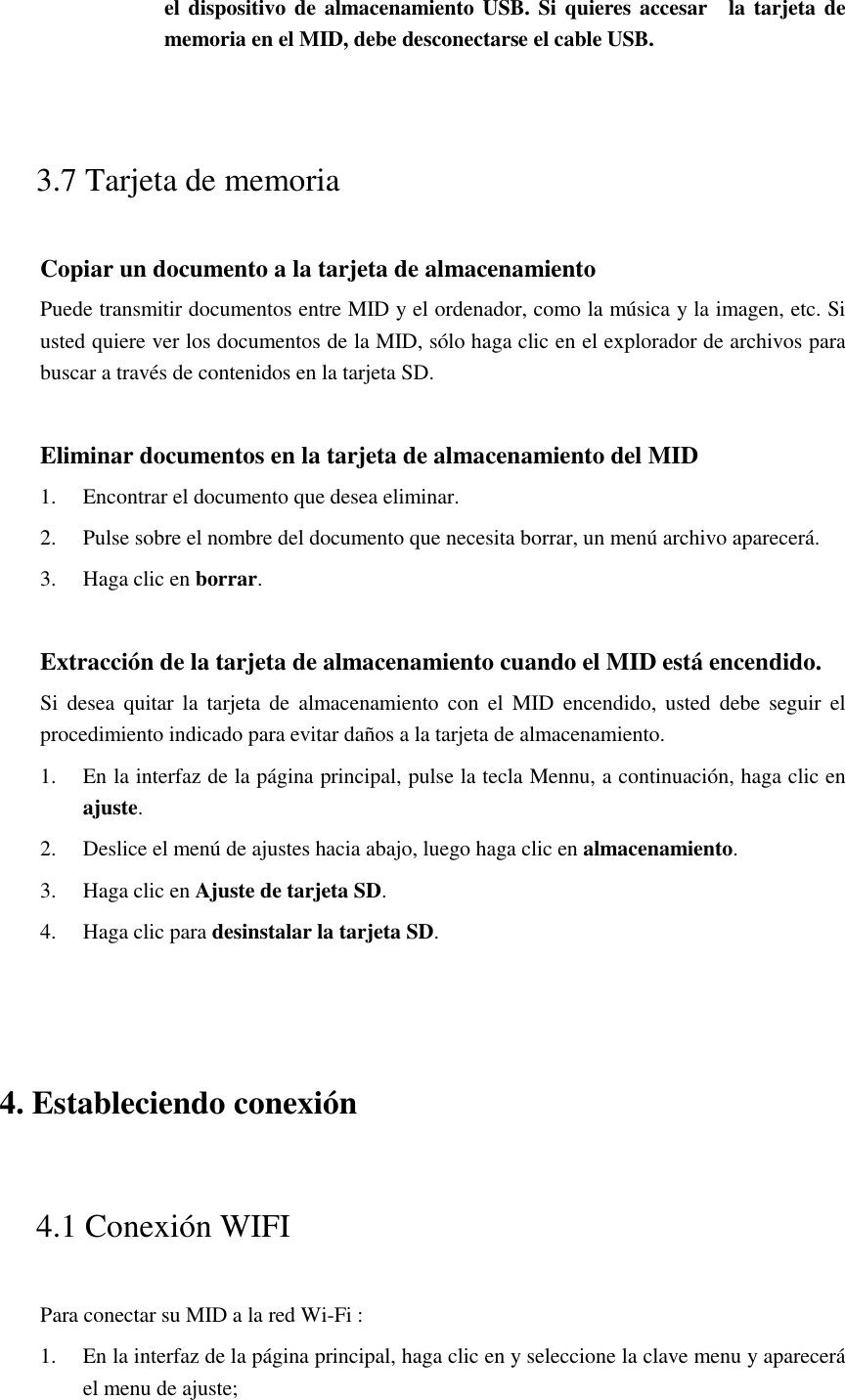 el dispositivo de almacenamiento USB.  Si quieres accesar    la tarjeta de memoria en el MID, debe desconectarse el cable USB.  3.7 Tarjeta de memoria Copiar un documento a la tarjeta de almacenamiento Puede transmitir documentos entre MID y el ordenador, como la música y la imagen, etc. Si usted quiere ver los documentos de la MID, sólo haga clic en el explorador de archivos para buscar a través de contenidos en la tarjeta SD.  Eliminar documentos en la tarjeta de almacenamiento del MID 1. Encontrar el documento que desea eliminar. 2. Pulse sobre el nombre del documento que necesita borrar, un menú archivo aparecerá. 3. Haga clic en borrar.  Extracción de la tarjeta de almacenamiento cuando el MID está encendido. Si  desea  quitar  la  tarjeta  de  almacenamiento  con  el  MID  encendido, usted debe  seguir el procedimiento indicado para evitar daños a la tarjeta de almacenamiento. 1. En la interfaz de la página principal, pulse la tecla Mennu, a continuación, haga clic en ajuste. 2. Deslice el menú de ajustes hacia abajo, luego haga clic en almacenamiento. 3. Haga clic en Ajuste de tarjeta SD. 4. Haga clic para desinstalar la tarjeta SD.  4. Estableciendo conexión 4.1 Conexión WIFI   Para conectar su MID a la red Wi-Fi :   1. En la interfaz de la página principal, haga clic en y seleccione la clave menu y aparecerá el menu de ajuste;   