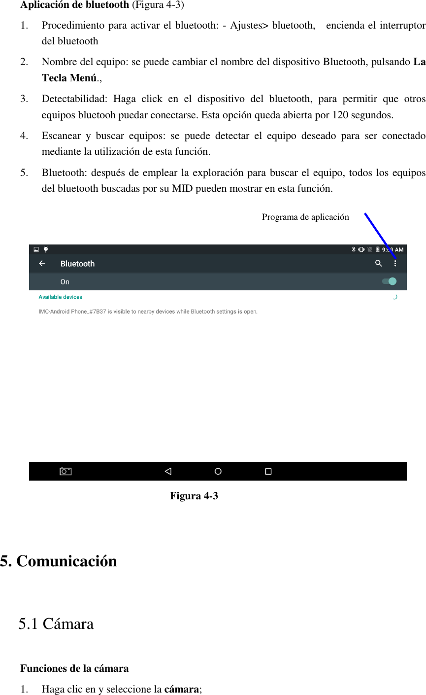 Aplicación de bluetooth (Figura 4-3) 1. Procedimiento para activar el bluetooth: - Ajustes&gt; bluetooth,    encienda el interruptor del bluetooth   2. Nombre del equipo: se puede cambiar el nombre del dispositivo Bluetooth, pulsando La Tecla Menú., 3. Detectabilidad:  Haga  click  en  el  dispositivo  del  bluetooth,  para  permitir  que  otros equipos bluetooh puedar conectarse. Esta opción queda abierta por 120 segundos.   4. Escanear  y  buscar  equipos:  se  puede  detectar  el  equipo  deseado  para  ser  conectado mediante la utilización de esta función.   5. Bluetooth: después de emplear la exploración para buscar el equipo, todos los equipos del bluetooth buscadas por su MID pueden mostrar en esta función.      Figura 4-3   5. Comunicación   5.1 Cámara   Funciones de la cámara   1. Haga clic en y seleccione la cámara;   Programa de aplicación 