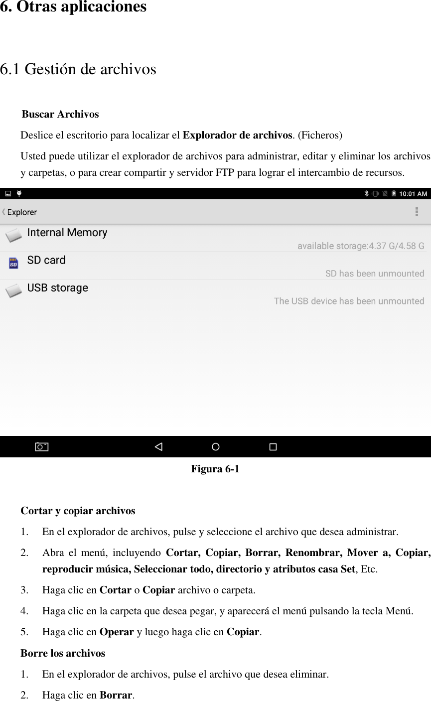 6. Otras aplicaciones 6.1 Gestión de archivos     Buscar Archivos Deslice el escritorio para localizar el Explorador de archivos. (Ficheros) Usted puede utilizar el explorador de archivos para administrar, editar y eliminar los archivos y carpetas, o para crear compartir y servidor FTP para lograr el intercambio de recursos.  Figura 6-1  Cortar y copiar archivos 1. En el explorador de archivos, pulse y seleccione el archivo que desea administrar. 2. Abra  el  menú,  incluyendo  Cortar,  Copiar,  Borrar,  Renombrar,  Mover  a,  Copiar, reproducir música, Seleccionar todo, directorio y atributos casa Set, Etc.   3. Haga clic en Cortar o Copiar archivo o carpeta.   4. Haga clic en la carpeta que desea pegar, y aparecerá el menú pulsando la tecla Menú. 5. Haga clic en Operar y luego haga clic en Copiar. Borre los archivos 1. En el explorador de archivos, pulse el archivo que desea eliminar. 2. Haga clic en Borrar. 