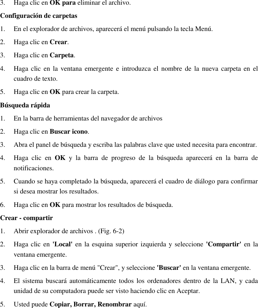 3. Haga clic en OK para eliminar el archivo. Configuración de carpetas 1. En el explorador de archivos, aparecerá el menú pulsando la tecla Menú. 2. Haga clic en Crear. 3. Haga clic en Carpeta. 4. Haga clic en la ventana  emergente e introduzca el nombre de  la  nueva carpeta  en  el cuadro de texto. 5. Haga clic en OK para crear la carpeta. Búsqueda rápida 1. En la barra de herramientas del navegador de archivos 2. Haga clic en Buscar icono. 3. Abra el panel de búsqueda y escriba las palabras clave que usted necesita para encontrar. 4. Haga  clic  en  OK  y  la  barra  de  progreso  de  la  búsqueda  aparecerá  en  la  barra  de notificaciones. 5. Cuando se haya completado la búsqueda, aparecerá el cuadro de diálogo para confirmar si desea mostrar los resultados. 6. Haga clic en OK para mostrar los resultados de búsqueda. Crear - compartir 1. Abrir explorador de archivos . (Fig. 6-2) 2. Haga clic en &apos;Local&apos; en  la esquina superior izquierda y seleccione &apos;Compartir&apos; en la ventana emergente. 3. Haga clic en la barra de menú &quot;Crear&quot;, y seleccione &apos;Buscar&apos; en la ventana emergente. 4. El sistema buscará  automáticamente todos  los ordenadores dentro de  la  LAN, y cada unidad de su computadora puede ser visto haciendo clic en Aceptar. 5. Usted puede Copiar, Borrar, Renombrar aquí. 