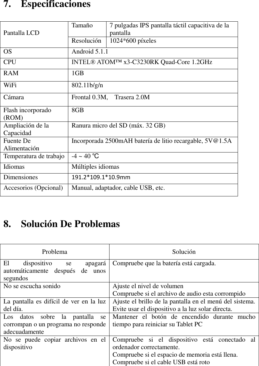 7.    Especificaciones                             8.    Solución De Problemas   Problema   Solución   El  dispositivo  se  apagará automáticamente  después  de  unos segundos   Compruebe que la batería está cargada.   No se escucha sonido   Ajuste el nivel de volumen   Compruebe si el archivo de audio esta corrompido La pantalla es difícil de ver en la luz del día.   Ajuste el brillo de la pantalla en el menú del sistema. Evite usar el dispositivo a la luz solar directa.   Los  datos  sobre  la  pantalla  se corrompan o un programa no responde adecuadamente Mantener  el  botón  de  encendido  durante  mucho tiempo para reiniciar su Tablet PC No  se  puede  copiar  archivos  en  el dispositivo Compruebe  si  el  dispositivo  está  conectado  al ordenador correctamente.   Compruebe si el espacio de memoria está llena. Compruebe si el cable USB está roto         Pantalla LCD Tamaño 7 pulgadas IPS pantalla táctil capacitiva de la pantalla   Resolución 1024*600 píxeles OS Android 5.1.1 CPU INTEL® ATOM™ x3-C3230RK Quad-Core 1.2GHz RAM 1GB   WiFi 802.11b/g/n Cámara Frontal 0.3M,    Trasera 2.0M Flash incorporado (ROM) 8GB Ampliación de la Capacidad Ranura micro del SD (máx. 32 GB) Fuente De Alimentación Incorporada 2500mAH batería de litio recargable, 5V@1.5A Temperatura de trabajo -4 ~ 40 ℃ Idiomas Múltiples idiomas Dimensiones 191.2*109.1*10.9mm Accesorios (Opcional) Manual, adaptador, cable USB, etc. 