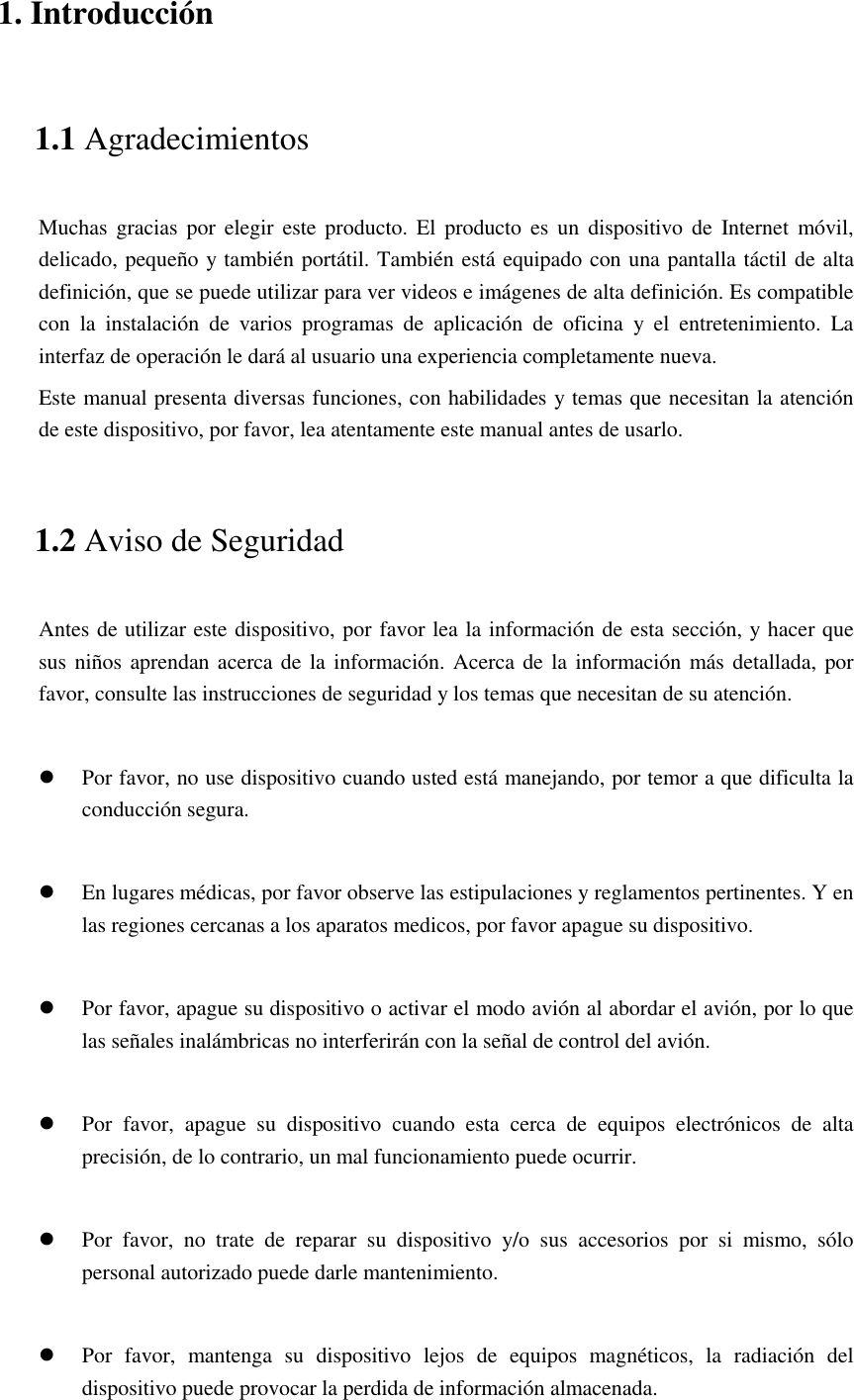 1. Introducción 1.1 Agradecimientos Muchas  gracias por elegir este producto.  El  producto es un  dispositivo  de  Internet  móvil, delicado, pequeño y también portátil. También está equipado con una pantalla táctil de alta definición, que se puede utilizar para ver videos e imágenes de alta definición. Es compatible con  la  instalación  de  varios  programas  de  aplicación  de  oficina  y  el  entretenimiento.  La interfaz de operación le dará al usuario una experiencia completamente nueva. Este manual presenta diversas funciones, con habilidades y temas que necesitan la atención de este dispositivo, por favor, lea atentamente este manual antes de usarlo. 1.2 Aviso de Seguridad Antes de utilizar este dispositivo, por favor lea la información de esta sección, y hacer que sus niños aprendan acerca de  la información. Acerca de la  información más detallada, por favor, consulte las instrucciones de seguridad y los temas que necesitan de su atención.            Por favor, no use dispositivo cuando usted está manejando, por temor a que dificulta la conducción segura.   En lugares médicas, por favor observe las estipulaciones y reglamentos pertinentes. Y en las regiones cercanas a los aparatos medicos, por favor apague su dispositivo.   Por favor, apague su dispositivo o activar el modo avión al abordar el avión, por lo que las señales inalámbricas no interferirán con la señal de control del avión.     Por  favor,  apague  su  dispositivo  cuando  esta  cerca  de  equipos  electrónicos  de  alta precisión, de lo contrario, un mal funcionamiento puede ocurrir.   Por  favor,  no  trate  de  reparar  su  dispositivo  y/o  sus  accesorios  por  si  mismo,  sólo personal autorizado puede darle mantenimiento.   Por  favor,  mantenga  su  dispositivo  lejos  de  equipos  magnéticos,  la  radiación  del dispositivo puede provocar la perdida de información almacenada. 