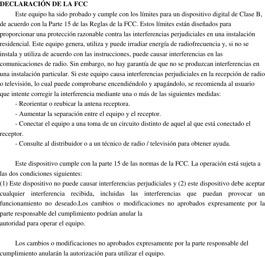  DECLARACIÓN DE LA FCC Este equipo ha sido probado y cumple con los límites para un dispositivo digital de Clase B, de acuerdo con la Parte 15 de las Reglas de la FCC. Estos límites están diseñados para proporcionar una protección razonable contra las interferencias perjudiciales en una instalación residencial. Este equipo genera, utiliza y puede irradiar energía de radiofrecuencia y, si no se instala y utiliza de acuerdo con las instrucciones, puede causar interferencias en las comunicaciones de radio. Sin embargo, no hay garantía de que no se produzcan interferencias en una instalación particular. Si este equipo causa interferencias perjudiciales en la recepción de radio o televisión, lo cual puede comprobarse encendiéndolo y apagándolo, se recomienda al usuario que intente corregir la interferencia mediante una o más de las siguientes medidas: - Reorientar o reubicar la antena receptora.     - Aumentar la separación entre el equipo y el receptor.       - Conectar el equipo a una toma de un circuito distinto de aquel al que está conectado el receptor.     - Consulte al distribuidor o a un técnico de radio / televisión para obtener ayuda.  Este dispositivo cumple con la parte 15 de las normas de la FCC. La operación está sujeta a las dos condiciones siguientes:   (1) Este dispositivo no puede causar interferencias perjudiciales y (2) este dispositivo debe aceptar cualquier  interferencia  recibida,  incluidas  las  interferencias  que  puedan  provocar  un funcionamiento  no  deseado.Los  cambios  o  modificaciones  no  aprobados  expresamente  por  la parte responsable del cumplimiento podrían anular la autoridad para operar el equipo.  Los cambios o modificaciones no aprobados expresamente por la parte responsable del cumplimiento anularán la autorización para utilizar el equipo. 