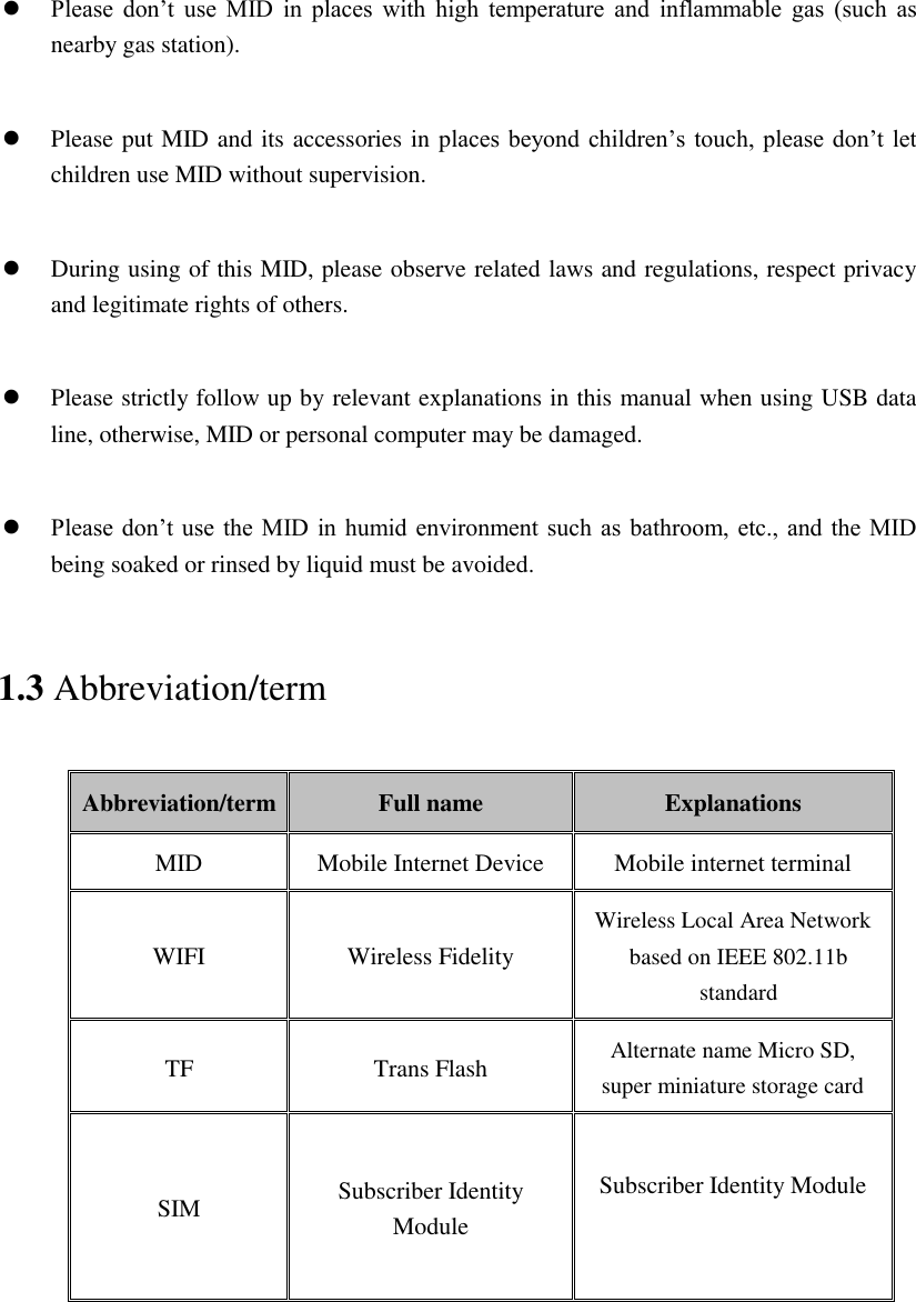   Please  don’t  use  MID  in  places  with  high  temperature  and  inflammable  gas  (such  as nearby gas station).   Please put MID and its accessories in places beyond children’s touch, please don’t let children use MID without supervision.   During using of this MID, please observe related laws and regulations, respect privacy and legitimate rights of others.   Please strictly follow up by relevant explanations in this manual when using USB data line, otherwise, MID or personal computer may be damaged.   Please don’t use  the MID  in humid environment such as  bathroom, etc.,  and the MID being soaked or rinsed by liquid must be avoided. 1.3 Abbreviation/term Abbreviation/term Full name Explanations MID Mobile Internet Device Mobile internet terminal WIFI Wireless Fidelity Wireless Local Area Network based on IEEE 802.11b standard TF Trans Flash Alternate name Micro SD, super miniature storage card SIM  Subscriber Identity Module  Subscriber Identity Module  