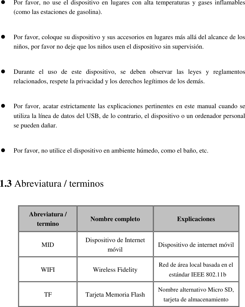   Por favor,  no use el  dispositivo en  lugares con  alta temperaturas  y gases  inflamables (como las estaciones de gasolina).   Por favor, coloque su dispositivo y sus accesorios en lugares más allá del alcance de los niños, por favor no deje que los niños usen el dispositivo sin supervisión.   Durante  el  uso  de  este  dispositivo,  se  deben  observar  las  leyes  y  reglamentos relacionados, respete la privacidad y los derechos legítimos de los demás.   Por favor, acatar estrictamente las explicaciones pertinentes en este manual cuando se utiliza la línea de datos del USB, de lo contrario, el dispositivo o un ordenador personal se pueden dañar.   Por favor, no utilice el dispositivo en ambiente húmedo, como el baño, etc. 1.3 Abreviatura / terminos Abreviatura / termino Nombre completo Explicaciones MID Dispositivo de Internet móvil Dispositivo de internet móvil WIFI Wireless Fidelity Red de área local basada en el estándar IEEE 802.11b TF Tarjeta Memoria Flash   Nombre alternativo Micro SD, tarjeta de almacenamiento   