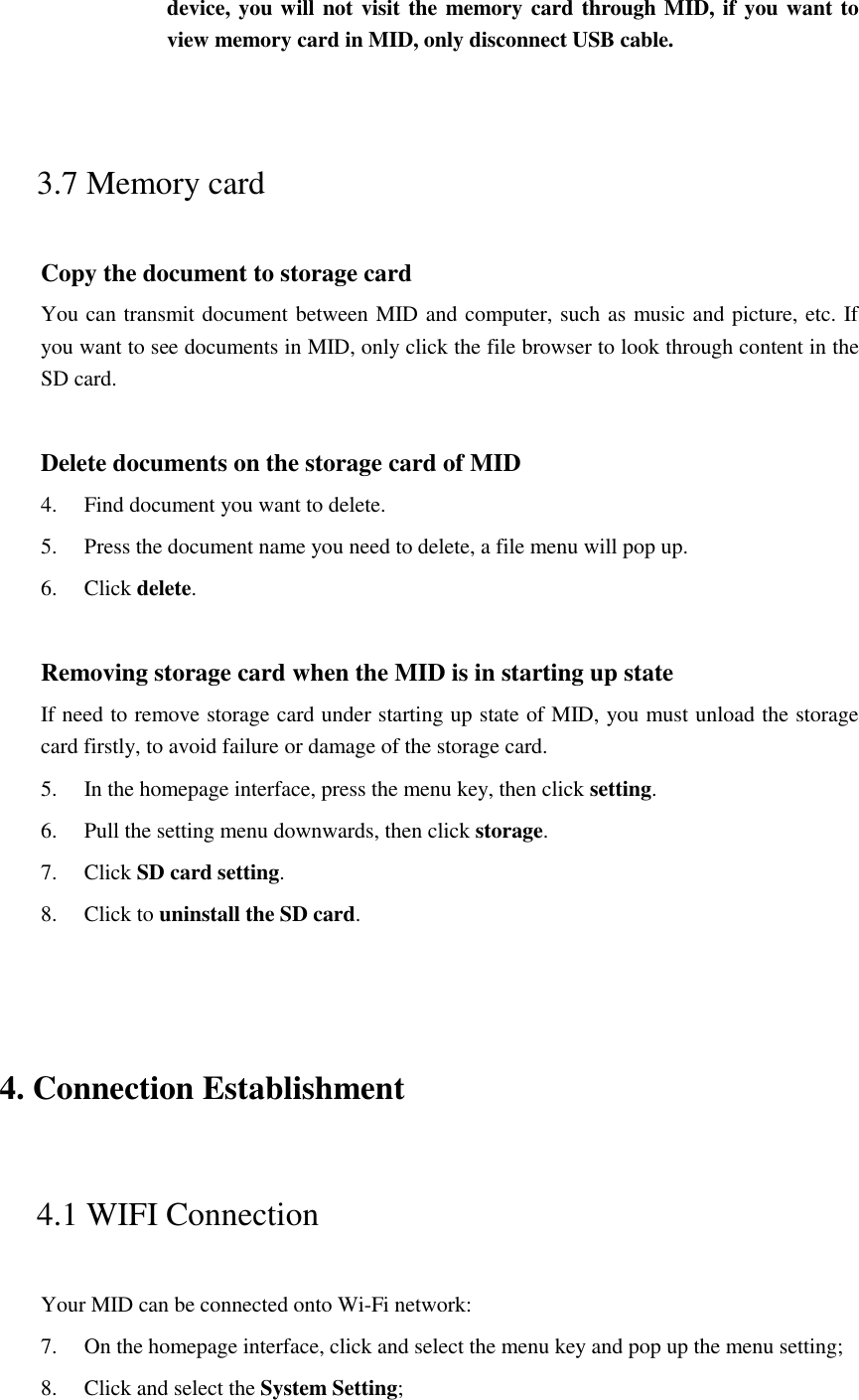 device, you will not visit the memory card through MID, if you want to view memory card in MID, only disconnect USB cable.  3.7 Memory card Copy the document to storage card You can transmit document between MID and computer, such as music and picture, etc. If you want to see documents in MID, only click the file browser to look through content in the SD card.  Delete documents on the storage card of MID 4. Find document you want to delete. 5. Press the document name you need to delete, a file menu will pop up. 6. Click delete.  Removing storage card when the MID is in starting up state If need to remove storage card under starting up state of MID, you must unload the storage card firstly, to avoid failure or damage of the storage card. 5. In the homepage interface, press the menu key, then click setting. 6. Pull the setting menu downwards, then click storage. 7. Click SD card setting. 8. Click to uninstall the SD card.  4. Connection Establishment   4.1 WIFI Connection   Your MID can be connected onto Wi-Fi network:   7. On the homepage interface, click and select the menu key and pop up the menu setting;   8. Click and select the System Setting;     