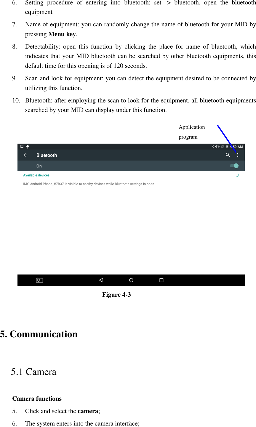 6. Setting  procedure  of  entering  into  bluetooth:  set  -&gt;  bluetooth,  open  the  bluetooth equipment   7. Name of equipment: you can randomly change the name of bluetooth for your MID by pressing Menu key.   8. Detectability:  open  this  function  by  clicking  the  place  for  name  of  bluetooth,  which indicates that your MID bluetooth can be searched by other bluetooth equipments, this default time for this opening is of 120 seconds.   9. Scan and look for equipment: you can detect the equipment desired to be connected by utilizing this function. 10. Bluetooth: after employing the scan to look for the equipment, all bluetooth equipments searched by your MID can display under this function.      Figure 4-3   5. Communication   5.1 Camera   Camera functions   5. Click and select the camera;   6. The system enters into the camera interface;   Application program  