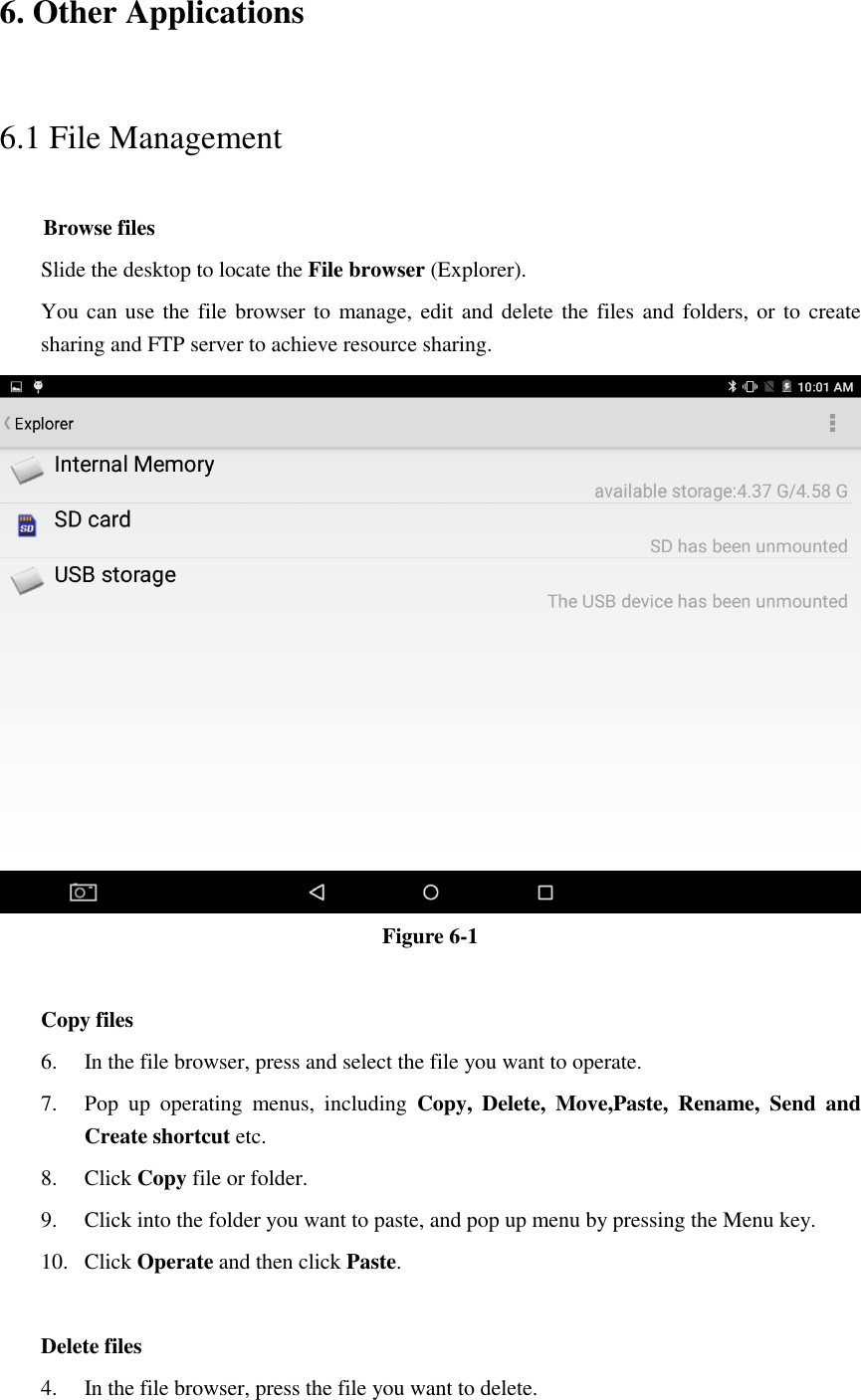 6. Other Applications 6.1 File Management     Browse files Slide the desktop to locate the File browser (Explorer).   You can use  the file browser to manage, edit and delete the files and folders, or to create sharing and FTP server to achieve resource sharing.  Figure 6-1  Copy files 6. In the file browser, press and select the file you want to operate. 7. Pop  up  operating  menus,  including  Copy,  Delete,  Move,Paste,  Rename,  Send  and Create shortcut etc.   8. Click Copy file or folder.   9. Click into the folder you want to paste, and pop up menu by pressing the Menu key. 10. Click Operate and then click Paste.    Delete files 4. In the file browser, press the file you want to delete. 