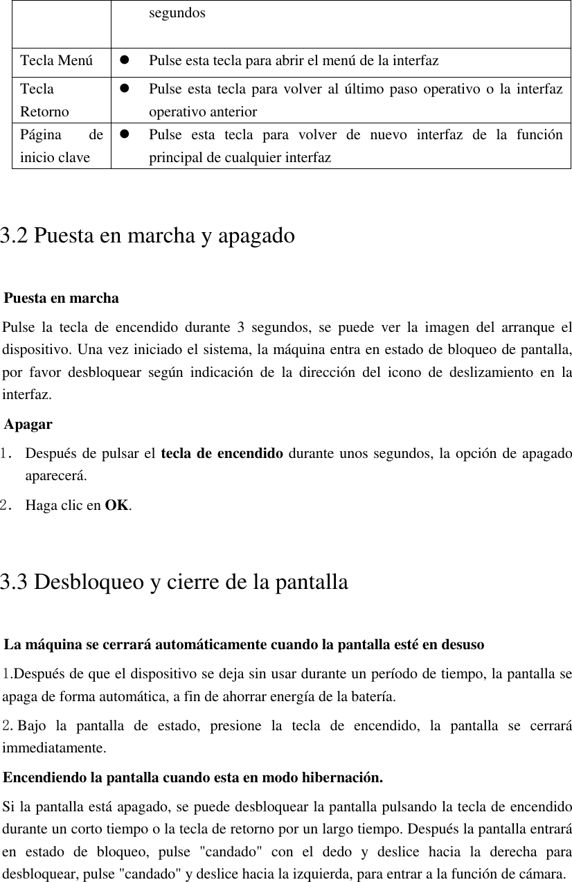 segundos Tecla Menú  Pulse esta tecla para abrir el menú de la interfaz Tecla Retorno  Pulse esta tecla para volver al último paso operativo o la interfaz operativo anterior Página  de inicio clave  Pulse  esta  tecla  para  volver  de  nuevo  interfaz  de  la  función principal de cualquier interfaz 3.2 Puesta en marcha y apagado Puesta en marcha Pulse  la  tecla  de  encendido  durante  3  segundos,  se  puede  ver  la  imagen  del  arranque  el dispositivo. Una vez iniciado el sistema, la máquina entra en estado de bloqueo de pantalla, por  favor  desbloquear  según  indicación  de  la  dirección  del  icono  de  deslizamiento  en  la interfaz. Apagar 1． Después de pulsar el tecla de encendido durante unos segundos, la opción de apagado aparecerá. 2． Haga clic en OK. 3.3 Desbloqueo y cierre de la pantalla La máquina se cerrará automáticamente cuando la pantalla esté en desuso 1.Después de que el dispositivo se deja sin usar durante un período de tiempo, la pantalla se apaga de forma automática, a fin de ahorrar energía de la batería. 2.Bajo  la  pantalla  de  estado,  presione  la  tecla  de  encendido,  la  pantalla  se  cerrará immediatamente. Encendiendo la pantalla cuando esta en modo hibernación. Si la pantalla está apagado, se puede desbloquear la pantalla pulsando la tecla de encendido durante un corto tiempo o la tecla de retorno por un largo tiempo. Después la pantalla entrará en  estado  de  bloqueo,  pulse  &quot;candado&quot;  con  el  dedo  y  deslice  hacia  la  derecha  para desbloquear, pulse &quot;candado&quot; y deslice hacia la izquierda, para entrar a la función de cámara.  