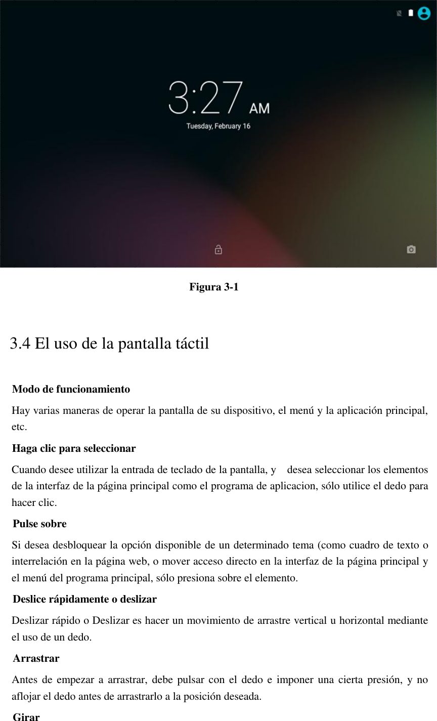  Figura 3-1 3.4 El uso de la pantalla táctil Modo de funcionamiento Hay varias maneras de operar la pantalla de su dispositivo, el menú y la aplicación principal, etc. Haga clic para seleccionar Cuando desee utilizar la entrada de teclado de la pantalla, y    desea seleccionar los elementos de la interfaz de la página principal como el programa de aplicacion, sólo utilice el dedo para hacer clic. Pulse sobre Si desea desbloquear la opción disponible de un determinado tema (como cuadro de texto o interrelación en la página web, o mover acceso directo en la interfaz de la página principal y el menú del programa principal, sólo presiona sobre el elemento. Deslice rápidamente o deslizar Deslizar rápido o Deslizar es hacer un movimiento de arrastre vertical u horizontal mediante el uso de un dedo. Arrastrar Antes de empezar a  arrastrar, debe pulsar con el dedo e imponer una cierta presión,  y no aflojar el dedo antes de arrastrarlo a la posición deseada. Girar 